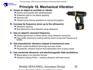 Concept design; TRIZ (Teoriya Resheniya Izobreatatelskikh Zadatch )

Principle 18. Mechanical Vibration
A - Cause an object to oscillate or vibrate





Electric carving knife with vibrating blades
Shake/stir paint to mix before applying
Hammer drill
Vibrate during sieving operations to improve throughput.

B - Increase its frequency (even up to the ultrasonic)
 Ultrasonic cleaning
 Non-destructive crack detection using ultrasound

C - Use an object's resonant frequency
 Destroy gall stones or kidney stones using ultrasonic resonance.
 Ease bottle cleaning by pulsing washing action at resonant frequency of
bottles

D - Use piezoelectric vibrators instead of mechanical ones
 Quartz crystal oscillations drive high accuracy clocks.
 Piezoelectric vibrators improve fluid atomisation from a spray nozzle

E - Use combined ultrasonic and electromagnetic field oscillations.
 Mixing alloys in an induction furnace
 Ultrasonic drying of films – combine ultrasonic with heat source

Module SESA3002a; Aerospace Design

20

 