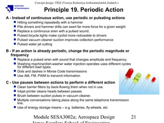 Concept design; TRIZ (Teoriya Resheniya Izobreatatelskikh Zadatch )

Principle 19. Periodic Action
A - Instead of continuous action, use periodic or pulsating actions







Hitting something repeatedly with a hammer
Pile drivers and hammer drills can exert far more force for a given weight
Replace a continuous siren with a pulsed sound.
Pulsed bicycle lights make cyclist more noticeable to drivers
Pulsed vacuum cleaner suction improves collection performance
Pulsed water jet cutting

B - If an action is already periodic, change the periodic magnitude or
frequency
 Replace a pulsed siren with sound that changes amplitude and frequency.
 Washing machine/dish-washer water injection operates uses different cycles
for different load types.
 Dots and dashes in Morse Code transmissions
 Use AM, FM, PWM to transmit information

C - Use pauses between actions to perform a different action
Clean barrier filters by back-flowing them when not in use.
Inkjet printer cleans heads between passes
Brush between suction pulses in vacuum cleaner.
Multiple conversations taking place along the same telephone transmission
line.
 Use of energy storage means – e.g. batteries, fly-wheels, etc





Module SESA3002a; Aerospace Design

21

 