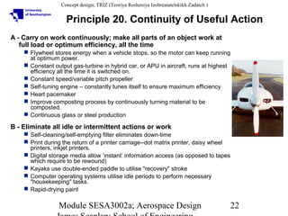 Concept design; TRIZ (Teoriya Resheniya Izobreatatelskikh Zadatch )

Principle 20. Continuity of Useful Action
A - Carry on work continuously; make all parts of an object work at
full load or optimum efficiency, all the time
 Flywheel stores energy when a vehicle stops, so the motor can keep running
at optimum power.
 Constant output gas-turbine in hybrid car, or APU in aircraft, runs at highest
efficiency all the time it is switched on.
 Constant speed/variable pitch propeller
 Self-tuning engine – constantly tunes itself to ensure maximum efficiency
 Heart pacemaker
 Improve composting process by continuously turning material to be
composted.
 Continuous glass or steel production

B - Eliminate all idle or intermittent actions or work
 Self-cleaning/self-emptying filter eliminates down-time
 Print during the return of a printer carriage--dot matrix printer, daisy wheel
printers, inkjet printers.
 Digital storage media allow ‘instant’ information access (as opposed to tapes
which require to be rewound)
 Kayaks use double-ended paddle to utilise "recovery" stroke
 Computer operating systems utilise idle periods to perform necessary
"housekeeping" tasks.
 Rapid-drying paint

Module SESA3002a; Aerospace Design

22

 