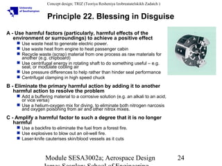 Concept design; TRIZ (Teoriya Resheniya Izobreatatelskikh Zadatch )

Principle 22. Blessing in Disguise
A - Use harmful factors (particularly, harmful effects of the
environment or surroundings) to achieve a positive effect
 Use waste heat to generate electric power.
 Use waste heat from engine to heat passenger cabin
 Recycle waste (scrap) material from one process as raw materials for
another (e.g. chipboard)
 Use centrifugal energy in rotating shaft to do something useful – e.g.
seal, or modulate cooling air
 Use pressure differences to help rather than hinder seal performance
 Centrifugal clamping in high speed chuck

B - Eliminate the primary harmful action by adding it to another
harmful action to resolve the problem
 Add a buffering material to a corrosive solution (e.g. an alkali to an acid,
or vice versa)
 Use a helium-oxygen mix for diving, to eliminate both nitrogen narcosis
and oxygen poisoning from air and other nitrox mixes.

C - Amplify a harmful factor to such a degree that it is no longer
harmful
 Use a backfire to eliminate the fuel from a forest fire.
 Use explosives to blow out an oil-well fire.
 Laser-knife cauterises skin/blood vessels as it cuts

Module SESA3002a; Aerospace Design

24

 