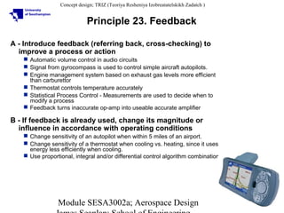 Concept design; TRIZ (Teoriya Resheniya Izobreatatelskikh Zadatch )

Principle 23. Feedback
A - Introduce feedback (referring back, cross-checking) to
improve a process or action
 Automatic volume control in audio circuits
 Signal from gyrocompass is used to control simple aircraft autopilots.
 Engine management system based on exhaust gas levels more efficient
than carburettor
 Thermostat controls temperature accurately
 Statistical Process Control - Measurements are used to decide when to
modify a process
 Feedback turns inaccurate op-amp into useable accurate amplifier

B - If feedback is already used, change its magnitude or
influence in accordance with operating conditions
 Change sensitivity of an autopilot when within 5 miles of an airport.
 Change sensitivity of a thermostat when cooling vs. heating, since it uses
energy less efficiently when cooling.
 Use proportional, integral and/or differential control algorithm combinations

Module SESA3002a; Aerospace Design

25

 