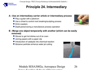 Concept design; TRIZ (Teoriya Resheniya Izobreatatelskikh Zadatch )

Principle 24. Intermediary
A - Use an intermediary carrier article or intermediary process





Play a guitar with a plectrum
Use a chisel to control rock breaking/sculpting process
Drink coasters
Dwell period during a manufacture process operation

B - Merge one object temporarily with another (which can be easily
removed)





Gloves to get hot dishes out of an oven
Joining papers with a paper clip
Introduction of catalysts into chemical reaction
Abrasive particles enhance water jet cutting

Module SESA3002a; Aerospace Design

26

 