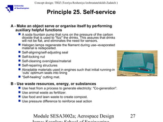 Concept design; TRIZ (Teoriya Resheniya Izobreatatelskikh Zadatch )

Principle 25. Self-service
A - Make an object serve or organise itself by performing
auxiliary helpful functions
 A soda fountain pump that runs on the pressure of the carbon
dioxide that is used to "fizz" the drinks. This assures that drinks
will not be flat, and eliminates the need for sensors.
 Halogen lamps regenerate the filament during use--evaporated
material is redeposited.
 Self-aligning/self-adjusting seal
 Self-locking nut
 Self-cleaning oven/glass/material
 Self-repairing structures
 Abradable materials used in engines such that initial running-in
‘cuts’ optimum seals into lining
 “Self-healing” cutting mat.

B - Use waste resources, energy, or substances





Use heat from a process to generate electricity: "Co-generation".
Use animal waste as fertilizer.
Use food and lawn waste to create compost.
Use pressure difference to reinforce seal action

Module SESA3002a; Aerospace Design

27

 