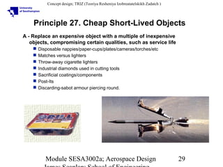 Concept design; TRIZ (Teoriya Resheniya Izobreatatelskikh Zadatch )

Principle 27. Cheap Short-Lived Objects
A - Replace an expensive object with a multiple of inexpensive
objects, compromising certain qualities, such as service life








Disposable nappies/paper-cups/plates/cameras/torches/etc
Matches versus lighters
Throw-away cigarette lighters
Industrial diamonds used in cutting tools
Sacrificial coatings/components
Post-Its
Discarding-sabot armour piercing round.

Module SESA3002a; Aerospace Design

29

 