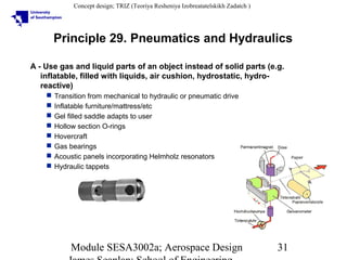 Concept design; TRIZ (Teoriya Resheniya Izobreatatelskikh Zadatch )

Principle 29. Pneumatics and Hydraulics
A - Use gas and liquid parts of an object instead of solid parts (e.g.
inflatable, filled with liquids, air cushion, hydrostatic, hydroreactive)









Transition from mechanical to hydraulic or pneumatic drive
Inflatable furniture/mattress/etc
Gel filled saddle adapts to user
Hollow section O-rings
Hovercraft
Gas bearings
Acoustic panels incorporating Helmholz resonators
Hydraulic tappets

Module SESA3002a; Aerospace Design

31

 