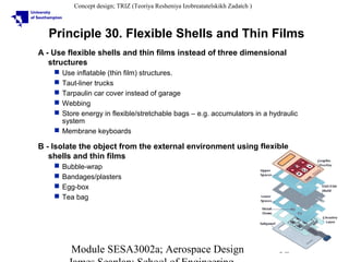 Concept design; TRIZ (Teoriya Resheniya Izobreatatelskikh Zadatch )

Principle 30. Flexible Shells and Thin Films
A - Use flexible shells and thin films instead of three dimensional
structures
Use inflatable (thin film) structures.
Taut-liner trucks
Tarpaulin car cover instead of garage
Webbing
Store energy in flexible/stretchable bags – e.g. accumulators in a hydraulic
system
 Membrane keyboards






B - Isolate the object from the external environment using flexible
shells and thin films





Bubble-wrap
Bandages/plasters
Egg-box
Tea bag

Module SESA3002a; Aerospace Design

32

 