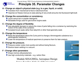 Concept design; TRIZ (Teoriya Resheniya Izobreatatelskikh Zadatch )

Principle 35. Parameter Changes
A - Change an object's physical state (e.g. to a gas, liquid, or solid)
 Transition from mechanical to fluid or electrical drives
 Vaporise (or freeze) mercury to ease placing of very small amounts into fluorescent light-bulb

B - Change the concentration or consistency
 Liquid versus bar or powder detergents.
 Abradable linings used for gas-turbine engine seals

C - Change the degree of flexibility
 Use adjustable dampers to reduce the noise of parts falling into a container by restricting the
motion of the walls of the container.
 Compliant brush seals rather than labyrinth or other fixed geometry seals

D - Change the temperature
 Raise the temperature above the Curie point to change a ferromagnetic substance to a
paramagnetic substance.
 Lower the temperature of medical specimens to preserve them for later analysis

E - Change the pressure.
 Pressure cooker cooks more quickly and without losing flavours.
 Electron beam welding in a vacuum.

F - Change other parameters
 Shape memory alloys/polymers
 Use high conductivity materials – e.g. carbon fibre

Module SESA3002a; Aerospace Design

37

 