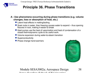Concept design; TRIZ (Teoriya Resheniya Izobreatatelskikh Zadatch )

Principle 36. Phase Transitions
A - Use phenomena occurring during phase transitions (e.g. volume
changes, loss or absorption of heat, etc.)
 Latent heat effects in melting/boiling
 Soak rocks in water, then freezing causes water to expand – thus opening
fissures in rock, making it easier to break
 Heat pumps use the heat of vaporization and heat of condensation of a
closed thermodynamic cycle to do useful work.
 Volume expansion during water-to-steam transition
 Superconductivity
 Phase change hand-warmers

Module SESA3002a; Aerospace Design

38

 