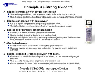Concept design; TRIZ (Teoriya Resheniya Izobreatatelskikh Zadatch )

Principle 38. Strong Oxidants
A - Replace common air with oxygen-enriched air
 Scuba diving with Nitrox or other non-air mixtures for extended endurance
 Use of nitrous oxide injection to provide power boost in high performance engines

B - Replace enriched air with pure oxygen
 Cut at a higher temperature using an oxy-acetylene torch.
 Control oxidation reactions more effectively by reacting in pure oxygen

C - Expose air or oxygen to ionising radiation
 Irradiation of food to improve preservative qualities.
 Use ionised air to destroy bacteria and sterilise food
 Positive ions formed by ionising air can be deflected by magnetic field in order to
(e.g.) reduce air resistance over an aerodynamic surface

D - Use ionised oxygen
 Speed up chemical reactions by ionising the gas before use.
 Separate oxygen from a mixed gas by ionising the oxygen (using a platinum
activator)

E - Replace ozonised (or ionised) oxygen with ozone.
 Oxidisation of metals in bleaching solutions to reduce cost relative to hydrogen
peroxide
 Use ozone to destroy micro-organisms and toxins in corn
 Ozone dissolved in water used to remove organic contaminants from ship hulls

Module SESA3002a; Aerospace Design

40

 