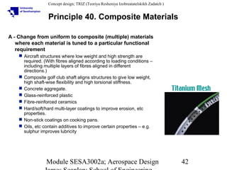 Concept design; TRIZ (Teoriya Resheniya Izobreatatelskikh Zadatch )

Principle 40. Composite Materials
A - Change from uniform to composite (multiple) materials
where each material is tuned to a particular functional
requirement
 Aircraft structures where low weight and high strength are
required. (With fibres aligned according to loading conditions –
including multiple layers of fibres aligned in different
directions.)
 Composite golf club shaft aligns structures to give low weight,
high shaft-wise flexibility and high torsional stiffness.
 Concrete aggregate.
 Glass-reinforced plastic
 Fibre-reinforced ceramics
 Hard/soft/hard multi-layer coatings to improve erosion, etc
properties.
 Non-stick coatings on cooking pans.
 Oils, etc contain additives to improve certain properties – e.g.
sulphur improves lubricity

Module SESA3002a; Aerospace Design

42

 