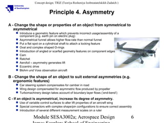Concept design; TRIZ (Teoriya Resheniya Izobreatatelskikh Zadatch )

Principle 4. Asymmetry
A - Change the shape or properties of an object from symmetrical to
asymmetrical
 Introduce a geometric feature which prevents incorrect usage/assembly of a
component (e.g. earth pin on electric plug)
 Asymmetrical funnel allows higher flow-rate than normal funnel
 Put a flat spot on a cylindrical shaft to attach a locking feature
 Oval and complex shaped O-rings
 Introduction of angled or scarfed geometry features on component edges
 Cam
 Ratchet
 Aerofoil – asymmetry generates lift
 Eccentric drive
 Blohm und Voss observation aircraft

B - Change the shape of an object to suit external asymmetries (e.g.
ergonomic features)
 Car steering system compensates for camber in road
 Wing design compensated for asymmetric flow produced by propeller
 Turbomachinery design takes account of boundary layer flows (‘end-bend’)

C - If an object is asymmetrical, increase its degree of asymmetry.
 Use of variable control surfaces to alter lift properties of an aircraft wing
 Special connectors with complex shape/pin configurations to ensure correct assembly
 Introduction of several different measurement scales on a ruler

Module SESA3002a; Aerospace Design

6

 