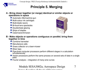 Concept design; TRIZ (Teoriya Resheniya Izobreatatelskikh Zadatch )

Principle 5. Merging
A - Bring closer together (or merge) identical or similar objects or
operations in space








Automatic rifle/machine gun
Multi-colour ink cartridges
Multi-blade razors
Bi-focal lens spectacles
Double/triple glazing
Strips of staples
Catarmaran/trimaran

B - Make objects or operations contiguous or parallel; bring them
together in time
Combine harvester
Manufacture cells
Grass collector on a lawn-mower
Mixer taps
Pipe-lined computer processors perform different stages in a calculation
simultaneously
 Vector processors perform the same process on several sets of data in a single
pass
 Fourier analysis – integration of many sine curves






Module SESA3002a; Aerospace Design

7

 