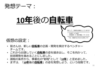 10年後の⾃転⾞
発想テーマ：
• 皆さんは、新しい⾃転⾞の企画・開発を検討するベンチャー
チームです。
• これから台頭していく⾃転⾞の姿を描き出し、そこを向かって、
技術開発を進めることにしました。
• 諸般の条件から、事業化の“射程“として「10年」と定めました。
• まずは、「10年後の⾃転⾞」の姿を発想しよう、という段階です。
仮想の設定：
例として、具体的な製品にしていますが
━━━━━━━━━━━━━━━━━━
・【10年】⇒【N年】
・【⾃転⾞】⇒【他の製品・サービス】
━━━━━━━━━━━━━━━━━━
でも、実施するプロセスは同じです
20
 