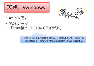 • 4〜5⼈で。
• 発想テーマ
「10年後の〇〇〇のアイデア」
実践）9windows
• お題は「10年後の連絡道具」か「10年後のトイレ」あるいは
「⾃⾨製品で、熟成してわりと変化の無い製品」を題材に。
35
 