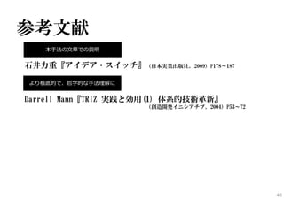 参考文献
石井力重『アイデア・スイッチ』（日本実業出版社、2009）P178～187
Darrell Mann『TRIZ 実践と効用(1) 体系的技術革新』
（創造開発イニシアチブ、2004）P53～72
40
本⼿法の⽂章での説明
より根底的で、哲学的な⼿法理解に
 