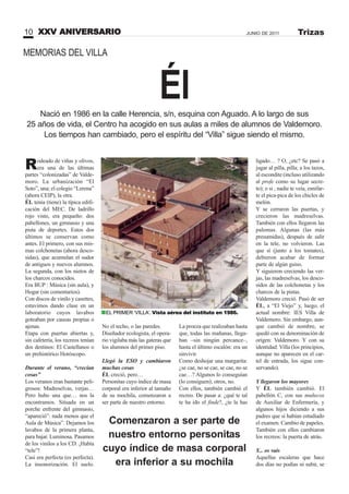 Él
Rodeado de viñas y olivos,
era una de las últimas
partes “colonizadas” de Valde-
moro. La urbanización “El
Soto”, una; el colegio “Lerena”
(ahora CEIP), la otra.
ÉL tenía (tiene) la típica edifi-
cación del MEC. De ladrillo
rojo visto, era pequeño: dos
pabellones, un gimnasio y una
pista de deportes. Estos dos
últimos se conservan como
antes. El primero, con sus mis-
mas colchonetas (ahora desco-
sidas), que acumulan el sudor
de antiguos y nuevos alumnos.
La segunda, con los nietos de
los charcos conocidos.
Era BUP : Música (sin aula), y
Hogar (sin comentarios).
Con discos de vinilo y casettes,
estuvimos dando clase en un
laboratorio cuyos lavabos
goteaban por causas propias o
ajenas.
Etapa con puertas abiertas y,
sin cafetería, los recreos tenían
dos destinos: El Castellanos o
un prehistórico Horóscopo.
Durante el verano, “crecían
cosas”
Los veranos eran bastante peli-
grosos: Madreselvas, verjas…
Pero hubo una que… nos la
encontramos. Situada en un
porche enfrente del gimnasio,
“apareció”: nada menos que el
Aula de Música”. Dejamos los
lavabos de la primera planta,
para bajar. Luminosa. Pasamos
de los vinilos a los CD. ¡Había
“tele”!
Casi era perfecta (es perfecta).
La insonorización. El suelo.
No el techo, o las paredes.
Diseñador ecologista, el opera-
rio vigilaba más las gateras que
los alumnos del primer piso.
Llegó la ESO y cambiaron
muchas cosas
ÉL creció, pero…
Personitas cuyo índice de masa
corporal era inferior al tamaño
de su mochila, comenzaron a
ser parte de nuestro entorno.
La proeza que realizaban hasta
que, todas las mañanas, llega-
ban –sin ningún percance–,
hasta el último escalón: era un
sinvivir.
Como deshojar una margarita:
¿se cae, no se cae, se cae, no se
cae…? Algunos lo conseguían
(lo consiguen); otros, no.
Con ellos, también cambió el
recreo. De pasar a: ¿qué te tal
te ha ido el finde?, ¿te la has
Nació en 1986 en la calle Herencia, s/n, esquina con Aguado. A lo largo de sus
25 años de vida, el Centro ha acogido en sus aulas a miles de alumnos de Valdemoro.
Los tiempos han cambiado, pero el espíritu del “Villa” sigue siendo el mismo.
ligado… ? O, ¿etc? Se pasó a
jugar al pilla, pilla; a los tazos,
al escondite (incluso utilizando
al profe como su lugar secre-
to); o si , nadie te veía, esnifar-
te el pica-pica de los chicles de
melón.
Y se cerraron las puertas, y
crecieron las madreselvas.
También con ellos llegaron las
palomas. Algunas (las más
presumidas), después de salir
en la tele, no volvieron. Las
que sí (junto a los tomates),
debieron acabar de formar
parte de algún guiso.
Y siguieron creciendo las ver-
jas, las madreselvas, los desco-
sidos de las colchonetas y los
charcos de la pistas.
Valdemoro creció. Pasó de ser
ÉL, a “El Viejo” y, luego, el
actual nombre: IES Villa de
Valdemoro. Sin embargo, aun-
que cambió de nombre, se
quedó con su denominación de
origen: Valdemoro. Y con su
identidad: Villa (los principios,
aunque no aparecen en el car-
tel de entrada, los sigue con-
servando).
Y llegaron los mayores
Y ÉL también cambió. El
pabellón C, con sus muñecos
de Auxiliar de Enfermería, y
algunos hijos diciendo a sus
padres que si habían estudiado
el examen. Cambio de papeles.
También con ellos cambiaron
los recreos: la puerta de atrás.
Y... os vais
Aquellas escaleras que hace
dos días no podías ni subir, se
Comenzaron a ser parte de
nuestro entorno personitas
cuyo índice de masa corporal
era inferior a su mochila
XXV ANIVERSARIO10 JUNIO DE 2011 Trizas
EL PRIMER ‘VILLA’. Vista aérea del instituto en 1986.
MEMORIAS DEL VILLA
 