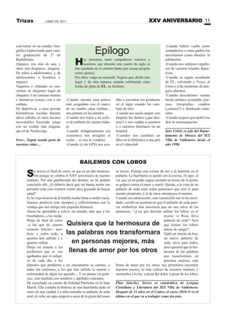 XXV ANIVERSARIO 11JUNIO DE 2011Trizas
convierten en un estudio foto-
gráfico improvisado para vues-
tra graduación de 2º de
Bachillerato.
Algunos, con más de una, y
otros -por desgracia-, ninguna.
De niños a adolescentes, y de
adolescentes a hombres y
mujeres.
Vaqueros y chándals se con-
vierten en elegantes trajes de
chaqueta. Con camisas neutras
o llamativas (rosas), con o sin
corbata.
De deportivas, a unas piernas
kilométricas (ocultas durante
años) subidas en unos tacones
inescalables haciendo juego
con un vestido más elegante
que el de Nochevieja.
Pero... Seguís siendo parte de
nuestras vidas…
-Cuando nuestra casa parece
más acogedora con el marco
de un cuadro, unas cortinas ,
una pintura en las paredes.
-Cuando nos traéis a un pelle-
ro de enfrente de vuestro traba-
jo.
-Cuando milagrosamente (en
ocasiones) nos arregláis el
coche… (o nos lo vendéis).
-Cuando (y sin GPS) nos ayu-
dáis a encontrar los productos
en el súper cuando los cam-
bian de sitio.
-Cuando nos sacáis sangre, nos
limpiáis los dientes (¡qué den-
tera!) o nos cuidáis a nosotros
o a nuestros familiares en un
hospital.
-Cuandos nos cambiáis un
libro en la biblioteca o una peli
en el videoclub
-Cuando habéis vuelto como
compañeros o como padres (os
necesitamos como abuelos: la
jubilación).
-Cuando nos sentimos orgullo-
sos de vuestros triunfos depor-
tivos.
-Cuando os seguís acordando
de ÉL, volviendo a Trizas, al
Cross o a las reuniones de anti-
guos alumnos.
-Cuando descubrimos vuestra
faceta artística escondida: poe-
mas, fotografías, cuadros
(¿música?) o diseñando cami-
setas.
-Cuando (espero que tarde) nos
deis la extremaunción.
Inés Urbelz es jefa del Depar-
tamento de Música del IES
Villa de Valdemoro desde el
año 1990.
Epílogo
Hay personas, tanto compañeros vuestros y
nuestros, que durante este cuarto de siglo se
han quedado en el camino (tanto por causas propias
como ajenas).
Por ellos, valga un recuerdo. Seguro que, desde otro
lugar y de otra manera, estarán celebrando estas
bodas de plata de ÉL, su Instituto.
Se acerca el final de curso, sé que es un año memora-
ble porque se celebra el XXV aniversario de nuestro
instituto. Por una gamberrada del destino, no he podido
concluirlo allí. ¿O debería decir que mi buena suerte me
permitió estar con vosotros veinte años gozando de buena
salud?
Es la vieja historia de la botella medio llena o medio vacía.
Seamos positivos (eso siempre) y reflexionemos con la
ventaja que nos otorga esta pequeña distancia.
Ahora he aprendido a volver mi mirada; más que a los
triunfadores, a los meda-
llistas de final de curso
–a los que de sincero
corazón felicito-; tam-
bién, y sobre todo, a
quienes han sufrido y a
quienes sufren.
Dirijo mi ternura a los
profesores que se ven
agobiados por el esfuer-
zo de cada día, a los
alumnos que perdieron o no encontraron su camino, a
todos los enfermos, a los que han sufrido la muerte o
enfermedad de algún ser querido.... Y no pienso en gené-
rico, sino también con nombres y apellidos concretos.
He escuchado un cuento de Soledad Puértolas en la Juan
March. Ella contaba la historia de una huerfanita junto al
muro de una ciudad. La niña extendía su pañuelo de seda
azul; al verla, un sapo empezó a sacar de la grieta del muro
BAILEMOS CON LOBOS
su tesoro. Extrajo una corona de oro y la depositó en el
pañuelo. La huerfanita se quedó con la corona. El sapo, al
ver que ya no podía seguir sacando su tesoro de la grieta,
se golpeó contra el muro y murió. Quizás, a la vista de un
pañuelo de seda azul, todos pensemos que este es para
nuestro propósito, y el de otros entorpezca el nuestro.
Cuando era adolescente, este cuentecillo me lo ha recor-
dado, escribí un poemita en que el pañuelo de seda pare-
cía simbolizar una inocencia que no nos salva de las
amenazas: “¿Con qué derecho aúllan/ los lobos/ en el
monte/ si Rosa lleva
pañuelo de seda?/ Será
que tienen/ los lobos/
ansias de sangre”.
Ojalá mi escrito de hoy,
un nuevo pañuelo de
seda, sirva para todos,
pues quisiera que la her-
mosura de las palabras
nos transformara en
personas mejores, más
llenas de amor por los otros; nos permitiera encontrar
nuestros tesoros, lo más valioso de nosotros mismos, y
mostrarlos a la luz; a pesar del dolor, a pesar de los lobos.
Pilar Sánchez Torres es catedrática de Lengua
Castellana y Literatura del IES Villa de Valdemoro.
Después de 21 años en el Centro, el curso 2010-11 es el
último en el que va a trabajar como docente.
Quisiera que la hermosura de
las palabras nos transformara
en personas mejores, más
llenas de amor por los otros
 