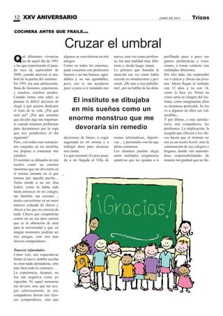 COCINERA ANTES QUE FRAILE...
Cruzar el umbral
algunos se convirtieron en mis
amigos.
Como en todos los entornos,
pude cruzarme con profesores
buenos y no tan buenos, agra-
dables y no tan agradables,
pero, eso sí, me ayudaron
poco a poco a ir tomando mis
decisiones de futuro, a coger
seguridad en mí misma y a
trabajar duro para alcanzar
mis metas.
Lo que encontré el curso pasa-
do a mi llegada al Villa de
Qué diferentes vivencias
las de aquel día de 1991
y las que experimenté el pasa-
do mes de septiembre de
2009, cuando atravesé el um-
bral de la puerta del instituto.
En 1991 era una adolescente,
llena de ilusiones, esperanzas,
y muchos, muchos miedos.
Cuando tienes esta edad, se
plantea la difícil decisión de
elegir a qué quieres dedicarte
el resto de tu vida. ¿Por qué
será así? ¿Por qué tenemos
que decidir algo tan importan-
te cuando tenemos problemas
para decantarnos por la ropa
que nos pondremos al día
siguiente?
Pero, con todas esas sensacio-
nes cargadas en mi mochila,
me dispuse a comenzar mis
estudios.
El instituto se dibujaba en mis
sueños como un enorme
monstruo que me devoraría en
el mismo instante en el que
entrara por aquella puerta…
Tenía miedo a no ser Ana
Isabel, como lo había sido
hasta entonces en mi colegio,
tan familiar, tan cercano…;
temía convertirme en un mero
número rodeada de chicos y
chicas a los que no conocía de
nada. Chicos que competirían
contra mí en esa dura carrera
que es la obtención de nota
para la universidad y que, en
ningún momento, podrían ser
mis amigos, sino mis más
feroces competidores…
Temores infundados
Como veis, mis expectativas
frente al nuevo ámbito escolar
no eran nada alentadoras, sino
más bien todo lo contrario…
La experiencia, después, no
fue tan negativa como yo
esperaba. Ni aquel monstruo
me devoró, sino que me aco-
gió calurosamente; ni mis
compañeros fueron mis fero-
ces competidores, sino que
nuevo, esta vez como profeso-
ra, fue una realidad muy dife-
rente y, desde luego, mejor.
Lo primero que llamaba la
atención era ver cómo había
crecido en instalaciones y per-
sonal. ¡De uno a tres pabello-
nes!, por no hablar de las dota-
ciones informáticas, deporti-
vas… y personales con las que
ahora contamos.
Los alumnos pueden elegir
entre múltiples asignaturas
optativas que les ayudan a ir
El instituto se dibujaba
en mis sueños como un
enorme monstruo que me
devoraría sin remedio
perfilando poco a poco sus
gustos, preferencias y voca-
ciones, a tomar contacto con
realidades diferentes.
Por otro lado, me sorprendió
ver a chicos y chicas tan jóve-
nes. Ahora llegan al instituto
con 12 años y no con 14,
como lo hice yo. Pensé en
cómo sería su imagen del ins-
tituto, cómo imaginarían ellos
su monstruo particular. Se los
ve a algunos de ellos tan vul-
nerables…
Y por último, y más satisfac-
torio, mis compañeros, los
profesores. La implicación, la
acogida que ofrecen a los chi-
cos hacen que el instituto no
sea ya un medio hostil, sino la
continuación de sus colegios y
hogares, donde van asumién-
dose responsabilidades de
manera tan gradual que no lle-
XXV ANIVERSARIO12 JUNIO DE 2011 Trizas
 
