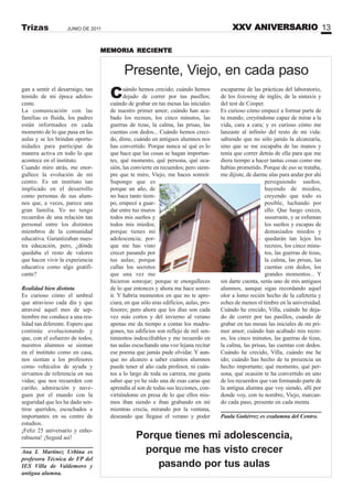 XXV ANIVERSARIO 13JUNIO DE 2011Trizas
gan a sentir el desarraigo, tan
temido de mi época adoles-
cente.
La comunicación con las
familias es fluida, los padres
están informados en cada
momento de lo que pasa en las
aulas y se les brindan oportu-
nidades para participar de
manera activa en todo lo que
acontece en el instituto.
Cuando miro atrás, me enor-
gullece la evolución de mi
centro. Es un instituto tan
implicado en el desarrollo
como personas de sus alum-
nos que, a veces, parece una
gran familia. Yo no tengo
recuerdos de una relación tan
personal entre los distintos
miembros de la comunidad
educativa. Garantizaban nues-
tra educación, pero, ¿dónde
quedaba el resto de valores
que hacen vivir la experiencia
educativa como algo gratifi-
cante?
Realidad bien distinta
Es curioso cómo el umbral
que atravieso cada día y que
atravesé aquel mes de sep-
tiembre me conduce a una rea-
lidad tan diferente. Espero que
continúe evolucionando y
que, con el esfuerzo de todos,
nuestros alumnos se sientan
en el instituto como en casa,
nos sientan a los profesores
como vehículos de ayuda y
sirvamos de referencia en sus
vidas; que nos recuerden con
cariño, admiración y nave-
guen por el mundo con la
seguridad que les ha dado sen-
tirse queridos, escuchados e
importantes en su centro de
estudios.
¡Feliz 25 aniversario y enho-
rabuena! ¡Seguid así!
Ana I. Martínez Urbina es
profesora Técnica de FP del
IES Villa de Valdemoro y
antigua alumna.
Presente, Viejo, en cada paso
Cuándo hemos crecido; cuándo hemos
dejado de correr por tus pasillos;
cuándo de grabar en tus mesas las iniciales
de nuestro primer amor; cuándo han aca-
bado los recreos, los cinco minutos, las
guerras de tizas, la calma, las prisas, las
cuentas con dedos... Cuándo hemos creci-
do, dime, cuándo en antiguos alumnos nos
has convertido. Porque nunca sé qué es lo
que hace que las cosas se hagan importan-
tes, qué momento, qué persona, qué oca-
sión, las convierte en recuerdos; pero siem-
pre que te miro, Viejo, me haces sonreír.
Supongo que es
porque un año, de
no hace tanto tiem-
po, empecé a guar-
dar entre tus muros
todos mis sueños y
todos mis miedos;
porque tienes mi
adolescencia; por-
que me has visto
crecer pasando por
tus aulas; porque
callas los secretos
que una vez me
hicieron sonrojar; porque te enorgulleces
de lo que entonces y ahora me hace sonre-
ír. Y habría momentos en que no te apre-
ciara, en que sólo eras edificios, aulas, pro-
fesores; pero ahora que los días son cada
vez más cortos y del invierno al verano
apenas me da tiempo a contar los madru-
gones, tus edificios son reflejo de mil sen-
timientos indescifrables y me recuerdo en
tus aulas escuchando una voz lejana recitar
ese poema que jamás pude olvidar. Y aun-
que no alcanzo a saber cuántos alumnos
puede tener al año cada profesor, ni cuán-
tos a lo largo de toda su carrera, me gusta
saber que yo he sido una de esas caras que
aprendía al son de todas sus lecciones, con-
virtiéndome en presa de lo que ellos mis-
mos iban siendo e iban grabando en mí
mientras crecía, mirando por la ventana,
deseando que llegase el verano y poder
escaparme de las prácticas del laboratorio,
de los listening de inglés, de la sintaxis y
del test de Cooper.
Es curioso cómo empecé a formar parte de
tu mundo, creyéndome capaz de mirar a la
vida, cara a cara; y es curioso cómo me
lanzaste al infinito del resto de mi vida:
sabiendo que no sólo jamás la alcanzaría,
sino que se me escapaba de las manos y
tenía que correr detrás de ella para que me
diera tiempo a hacer tantas cosas como me
habías prometido. Porque de eso se trataba,
me dijiste, de darme alas para andar por ahí
persiguiendo sueños,
huyendo de miedos,
creyendo que todo es
posible, luchando por
ello. Que luego creces,
susurraste, y se esfuman
los sueños y escapas de
demasiados miedos y
quedarán tan lejos los
recreos, los cinco minu-
tos, las guerras de tizas,
la calma, las prisas, las
cuentas con dedos, los
grandes momentos... Y
sin darte cuenta, serás uno de mis antiguos
alumnos, aunque sigas recordando aquel
olor a lomo recién hecho de la cafetería y
eches de menos el timbre en la universidad.
Cuándo he crecido, Villa, cuándo he deja-
do de correr por tus pasillos, cuándo de
grabar en tus mesas las iniciales de mi pri-
mer amor; cuándo han acabado mis recre-
os, los cinco minutos, las guerras de tizas,
la calma, las prisas, las cuentas con dedos.
Cuándo he crecido, Villa, cuándo me he
ido; cuándo has hecho de tu presencia un
hecho importante; qué momento, qué per-
sona, qué ocasión te ha convertido en uno
de los recuerdos que van formando parte de
la antigua alumna que voy siendo, allí por
donde voy, con tu nombre, Viejo, marcan-
do cada paso, presente en cada menta.
Paula Gutiérrez es exalumna del Centro.
Porque tienes mi adolescencia,
porque me has visto crecer
pasando por tus aulas
MEMORIA RECIENTE
 