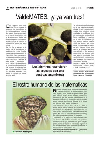 MATEMÁTICAS DIVERTIDAS16 JUNIO DE 2011 Trizas
Nuestros alumnos están bastante acostumbrados
a estudiar biografías de grandes literatos, pin-
tores, reyes y otras figuras de primer orden, pero
poco conocen acerca de los grandes científicos y
matemáticos que han influido enormemente en el
desarrollo científico y tecnológico de la sociedad
actual. Sin ellos, no existirían Internet, ni los teléfo-
nos móviles, ni los hornos microondas.
Esta exposición, que se pudo ver en el Centro el
pasado mes de marzo, constaba de caricaturas de los
matemáticos más importantes e influyentes en la his-
toria de esta materia, con sus correspondientes bio-
grafías. En ellas, se destacaba el campo concreto y
sus logros personales dentro de la disciplina.
Con motivo de la exposición, prácticamente todos
los alumnos del Instituto realizaron una gymkana
matemática en la que, mediante una guía con pre-
guntas, debían averiguar el personaje y algunos de
sus descubrimientos. Esta interesante exposición se
puede visitar de forma virtual en:
http://divulgamat.ehu.es/weborriak/Exposiciones/
ExpoHistoria/Caricaturas/
Este concurso, que nació
con el fin de fomentar el
gusto por las matemáticas, se
ha consolidado con firmeza.
De nuevo, algunos profesores
de la materia nos reunimos con
el Ayuntamiento y, juntos, tra-
bajamos para que este curso el
evento tuviese, al menos, el
mismo éxito que en años ante-
riores.
La cita fue el viernes 6 de
mayo, por la mañana, en el
polideportivo Jesús España,
cedido por el Ayuntamiento de
Valdemoro. Participaron nueve
de los diez centros de secunda-
ria de Valdemoro. Cada uno de
ellos llevó a 12 alumnos de 1º,
2º, 3º y 4º de ESO. Los equipos
se formaron de forma aleatoria,
con alumnos de diferentes cur-
sos y centros escolares. Como
en ediciones anteriores, esta
forma de agrupación resultó
todo un éxito.
El rostro humano de las matemáticas
ValdeMATES: ¡y ya van tres!
Se realizaron tres eliminatorias
en las que nueve grupos parti-
ciparon en una gymkana mate-
mática. Esta consistió en la
resolución de problemas lógi-
co-matemáticos utilizando la
baraja española y, en cada una
de las fases, se clasificaban los
tres primeros equipos para la
final. La última, que tenía
como eje vertebrador el juego
de la oca, fue muy reñida, pues
el nivel de competencia resultó
muy elevado y los alumnos
resolvieron las pruebas con
una destreza asombrosa. Esta
final determinó los tres equi-
pos ganadores, que recibieron
interesantes premios.
Gracias a todos por vuestra
colaboración. ¡Ánimo a todos,
y a por ValdeMATES IV!
Raquel Muñoz. Jefa del De-
partamento de Matemáticas
del IES Villa de Valdemoro.
Caricatura de Pitágoras.
Los alumnos resolvieron
las pruebas con una
destreza asombrosa
 