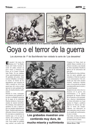 Goya o el terror de la guerra
El pasado 5 de mayo, los
alumnos de 1º de Bachi-
llerato del Centro tuvimos la
suerte de poder conocer un
poco mejor a Francisco de
Goya en el Centro Cultural
Juan Prado. En esa mañana,
vimos aproximadamente unos
80 grabados del pintor. Estas
escenas reflejaban, con bastan-
te acierto, la Guerra de In-
dependencia, que comenzó en
1808 y terminó en 1814. Una
guerra que, tal y como se pudo
apreciar en estos grabados, fue
dura, de mucha miseria y sufri-
miento.
Durante la visita, contempla-
mos primero unos grabados en
los que se reflejaba la posición
de la mujer en la contienda.
Muchas lucharon y fueron ase-
sinadas de manera terrorífica.
Sin embargo, otras optaron por
quedarse en casa y esperar a
que sus maridos regresaran del
frente. También apreciamos las
diferentes formas de asesinato.
En esta época se populariza un
martirio que, a la vez que la
muerte, lleva consigo la veja-
ción de la víctima: la castra-
ción. Goya pintó un grabado
muy curioso: con motivo del
Congreso de Viena, trazó un
caballo blanco (símbolo de la
Francia vencida) y una manada
de lobos atacándola. Resalta la
dureza de los adversarios del
país galo.
Para finalizar la visita, disfruta-
mos de nueve grabados que
retrataban el final de la guerra
y sus consecuencias. Una con-
tienda que dejó atrás muchos
muertos, numerosas familias
rotas y el recuerdo de un drama
incomprensible para la razón y
la moral humana.
Después de esta visita a los Los
desastres de la guerra, nos
encaminamos a la iglesia
parroquial de Nuestra Señora
de laAsunción, en la cual pudi-
mos observar detenidamente
un lienzo del pintor en el que
aparece la Virgen y pudimos
apreciar los frescos que ilus-
tran el techo del templo.
Además, nos detuvimos en
otros aposentos como la sacris-
tía, la capilla del confesionario,
el coro o el altar.
Una visita, sin dura, muy enri-
quecedora, en la que nos dimos
un buen baño de cultura.
Silvano Rosas. 1ºBB.
Algunos de los grabados que se pudieron ver en la exposición organizada en el Centro Cultural Juan Prado.
Los alumnos de 1º de Bachillerato han visitado la serie de ‘Los desastres’
ARTE 17JUNIO DE 2011Trizas
Los grabados muestran una
contienda muy dura, de
mucha miseria y sufrimiento
 