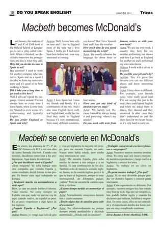 DO YOU SPEAK ENGLISH?18 JUNIO DE 2011 Trizas
Este enero, los alumnos de 3ºy 4º de
ESO fuimos a la EOI a ver una obra
de teatro llamada Macbeth. Cuando esta
terminó, decidimos entrevistar a los pro-
tagonistas. Aquí tenéis la entrevista.
¿Por qué decidisteis venir a España?
¡Gran pregunta! Yo solía trabajar para
otra compañía que visitaba España y,
como resultado, decidí formar la mía pro-
pia. Es bueno estar aquí trabajando en
España.
¿Tardasteis mucho en acostumbraros a
vivir aquí?
Bien, yo aún no puedo hablar el idioma.
Viajo mucho. No estoy siempre en
España, con que, cada vez que me voy de
aquí, cuando vuelvo, mi español es peor.
Es un poco vergonzoso y algo típico de
los ingleses.
¿Preferís España o Inglaterra? ¿Por
qué?
Actriz: Bueno, yo vengo aquí solo de gira
y vivo en Inglaterra la mayoría del tiem-
po, pero me encanta España, en serio.
Nunca antes había estado, pero estaba
muy interesada en venir.
Actor: Me encanta España, pero echo
mucho de menos a mis amigos y a mi
familia. Es una combinación de los dos.
También echo de menos la comida ingle-
sa; bueno, no la comida inglesa, pero sí la
que se hace en Inglaterra, porque es muy
internacional, de diferentes países,
¿sabéis? Pero me encanta la comida espa-
ñola y el clima.
¿Cuánto tiempo tardáis en memorizar el
papel?
Actor: Normalmente, ensayamos durante
tres o cuatro semanas.
¿Tenéis algún tipo de amuleto para salir
al escenario?
Actor: No, afortunadamente no, porque
siempre estaría perdiéndolo y diciendo
aterrorizado: ¿Dónde está mi amuleto?
Last January, the students of
3º and 4º of ESO went to
the Official School of Langua-
ges to see a play called Mac-
beth. When it finished, we de-
cided to interview the protago-
nists and this is what they said.
Why did you decide to come to
Spain to act?
Big question! I used to work
for another company who tou-
red in Spain and as a result I
decided to form my own com-
pany and it’s good to be here
working in Spain.
Did it take you a long time to
get used to live here?
Well, I still can’t speak the lan-
guage. I move around. I’m not
always here so every time I
leave Spain, when I come back
my Spanish is even worse. It’s
embarrassing and typically
English.
Do you prefer England or
Spain and why?
¿Trabajáis con textos de escritores famo-
sos o con propios?
Actor: Nosotros usamos nuestras propias
obras. Yo estoy aquí seis meses ensayan-
do nuestros espectáculos y luego vuelvo a
Inglaterra y ensayo los míos.
Actriz: Yo trabajo en un circo en
Inglaterra.
¿Os gusta vuestro trabajo? ¿Por qué?
Actriz: Sí, es muy divertido porque pue-
des ver distintos lugares y conocer gente
interesante.
Actor: Cada espectáculo es diferente. Por
ejemplo, vuestros amigos hoy han estado
muy bien (y no lo digo por ser simpático),
han podido hablar inglés y cuando les
decíamos que bailaran, bailaban y respon-
dían. En otros casos, ellos no nos entendí-
an y el espectáculo duraba dos horas por-
que era muy complicado continuar.
Silvia Bantas e Irene Martínez. 3ºDE.
Macbeth se convierte en McDonald’s
Macbeth becomes McDonald’s
Actress: Well, I come here only
on tour and I live in England
most of the time but I love
Spain, I really do. I had never
been here before but I was very
interested in coming.
Actor: I love Spain but I miss
my friends and family. It’s a
combination of the two. And I
also miss English food, well,
not English food, really, but the
food they make in England
because it’s very international,
from many different countries,
you know? But I love Spanish
food and I love the weather.
How much time do you spend
memorizing the script?
Actor. We usually rehearse the
language for about three or
four weeks.
Have you got any kind of
amulet to get on stage?
Actor: No, luckily not. Be-
cause I would be always losing
it and panicking: where’s my
amulet?
Do you work with texts from
famous writers or with your
own texts?
Actor: We use our own work. I
usually stay here for six
months performing our shows
and then I go back to England
for another six and I performed
my own solo shows.
Actress: I work with a circus in
England.
Do you like your job and why?
Actress: Yes, it’s great fun
because you can see different
places and know interesting
people.
Actor: Every show is different.
For example, your friends
today were really good (and
I’m not saying this just to be
nice), they could speak English
and when we asked them to
dance, they danced and they
answered. In other cases they
don’t understand us and the
show lasts for two hours becau-
se it’s very hard to carry on.
 