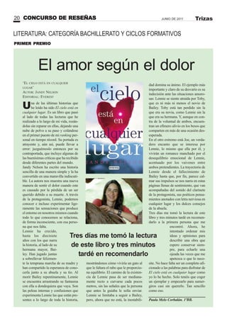 LITERATURA: CATEGORÍA BACHILLERATO Y CICLOS FORMATIVOS
El amor según el dolor
Una de las últimas historias que
he leído ha sido El cielo está en
cualquier lugar. Es un libro que pasó
al lado de todas las lecturas que he
realizado a lo largo de mi vida, rozán-
dolas sin reparar en ellas, dejando una
nube de polvo a su paso y colándose
en el primer puesto de mi ranking per-
sonal en tiempo récord. Su portada es
atrayente y, aún así, puede llevar a
error: juzguémoslo entonces por su
contraportada, que incluye algunas de
las buenísimas críticas que ha recibido
desde diferentes partes del mundo.
Jandy Nelson ha escrito una historia
sencilla de una manera simple y la ha
convertido en una maravilla indiscuti-
ble. La autora nos muestra una nueva
manera de sentir el dolor cuando este
es causado por la pérdida de un ser
querido debido a su muerte. A través
de la protagonista, Lennie, podemos
conocer e incluso experimentar lige-
ramente las sensaciones que produce
el entorno en nosotros mismos cuando
todo lo que conocemos se relaciona,
de forma inconsciente, con esa perso-
na que nos falta.
Lennie ha crecido,
hasta los diecisiete
años con los que narra
la historia, al lado de su
hermana mayor, Bai-
ley. Han jugado juntas
a sobrellevar felizmen-
te la temprana marcha de su madre y
han compartido la esperanza de cono-
cerla junto a su abuela y su tío. Al
morir Bailey repentinamente, Lennie
se encuentra arrastrando su fantasma
con ella a dondequiera que vaya. Son
las peleas internas y confusiones que
experimenta Lennie las que están pre-
sentes a lo largo de toda la historia,
mostrándonos cómo viviría un gato al
que le faltara el rabo que le proporcio-
na equilibrio. El camino de la existen-
cia de Lennie pasa de ser mediana-
mente recto a curvarse cada pocos
metros, sin las señales que la persona
que antes la guiaba le solía enviar.
Lennie se limitaba a seguir a Bailey,
pero, ahora que no está, la inestabili-
PRIMER PREMIO
CONCURSO DE RESEÑAS20 JUNIO DE 2011 Trizas
‘EL CIELO ESTÁ EN CUALQUIER
LUGAR’
AUTOR: JANDY NELSON
EDITORIAL: EVEREST
dad domina su ánimo. El ejemplo más
importante y claro de su desvarío es su
indecisión ante las situaciones amoro-
sas: Lennie se siente atraída por Toby,
que es ni más ni menos el novio de
Bailey. Toby está tan perdido sin la
que era su novia, como Lennie sin la
que era su hermana. Y, aunque en con-
tra de la voluntad de ambos, encuen-
tran un efímero alivio en los besos que
comparten en más de una ocasión des-
esperada.
En el otro extremo está Joe, un verda-
dero encanto que se interesa por
Lennie, lo mismo que ella por él, y
vivirán un romance manchado por el
desequilibrio emocional de Lennie,
acentuado por los vaivenes entre
ambos pretendientes. La trayectoria de
Lennie desde el fallecimiento de
Bailey hasta que, por fin, parece cal-
mar sus impulsos se nos narra en estas
páginas llenas de sentimiento, que van
acompañadas del sonido del clarinete
de la protagonista, sus poéticos pensa-
mientos anotados con letra nerviosa en
cualquier lugar y los dulces consejos
de la abuela.
Tres días me tomó la lectura de este
libro y tres minutos tardé en recomen-
darlo a la primera persona que me
encontré. Ahora, he
intentado ordenar mis
ideas y opiniones para
describir una obra que
espero conservar siem-
pre, para echarle una
ojeada las veces que me
apetezca o que lo nece-
site. No hace falta ser un completo afi-
cionado a las palabras para disfrutar de
El cielo está en cualquier lugar como
yo lo he hecho. Solo tenéis que coger
un ejemplar y empezarlo para sumer-
giros casi sin quererlo. Tan sencillo
como eso.
Paula Melo Corbalán. 1ºBB.
Tres días me tomó la lectura
de este libro y tres minutos
tardé en recomendarlo
 