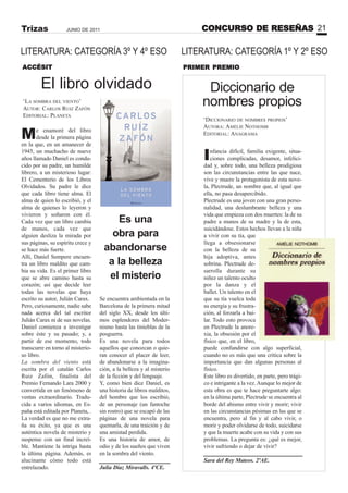 CONCURSO DE RESEÑAS 21JUNIO DE 2011Trizas
LITERATURA: CATEGORÍA 1º Y 2º ESO
El libro olvidado
Me enamoré del libro
desde la primera página
en la que, en un amanecer de
1945, un muchacho de nueve
años llamado Daniel es condu-
cido por su padre, un humilde
librero, a un misterioso lugar:
El Cementerio de los Libros
Olvidados. Su padre le dice
que cada libro tiene alma. El
alma de quien lo escribió, y el
alma de quienes lo leyeron y
vivieron y soñaron con él.
Cada vez que un libro cambia
de manos, cada vez que
alguien desliza la mirada por
sus páginas, su espíritu crece y
se hace más fuerte.
Allí, Daniel Sempere encuen-
tra un libro maldito que cam-
bia su vida. Es el primer libro
que se abre camino hasta su
corazón; así que decide leer
todas las novelas que haya
escrito su autor, Julián Carax.
Pero, curiosamente, nadie sabe
nada acerca del tal escritor
Julián Carax ni de sus novelas.
Daniel comienza a investigar
sobre éste y su pasado; y, a
partir de ese momento, todo
transcurre en torno al misterio-
so libro.
La sombra del viento está
escrita por el catalán Carlos
Ruiz Zafón, finalista del
Premio Fernando Lara 2000 y
convertida en un fenómeno de
ventas extraordinario. Tradu-
cida a varios idiomas, en Es-
paña está editada por Planeta, .
La verdad es que no me extra-
ña su éxito, ya que es una
auténtica novela de misterio y
suspense con un final increí-
ble. Mantiene la intriga hasta
la última página. Además, es
alucinante cómo todo está
entrelazado.
‘LA SOMBRA DEL VIENTO’
AUTOR: CARLOS RUIZ ZAFÓN
EDITORIAL: PLANETA
ACCÉSIT
Se encuentra ambientada en la
Barcelona de la primera mitad
del siglo XX, desde los últi-
mos esplendores del Moder-
nismo hasta las tinieblas de la
posguerra.
Es una novela para todos
aquellos que conozcan o quie-
ran conocer el placer de leer,
de abandonarse a la imagina-
ción, a la belleza y al misterio
de la ficción y del lenguaje.
Y, como bien dice Daniel, es
una historia de libros malditos,
del hombre que los escribió,
de un personaje (un fantoche
sin rostro) que se escapó de las
páginas de una novela para
quemarla, de una traición y de
una amistad perdida.
Es una historia de amor, de
odio y de los sueños que viven
en la sombra del viento.
Julia Díaz Miravalls. 4ºCE.
PRIMER PREMIO
Diccionario de
nombres propios
Infancia difícil, familia exigente, situa-
ciones complicadas, desamor, infelici-
dad y, sobre todo, una belleza prodigiosa
son las circunstancias entre las que nace,
vive y muere la protagonista de esta nove-
la, Plectrude, un nombre que, al igual que
ella, no pasa desapercibido.
Plectrude es una joven con una gran perso-
nalidad, una deslumbrante belleza y una
vida que empieza con dos muertes: la de su
padre a manos de su madre y la de esta,
suicidándose. Estos hechos llevan a la niña
a vivir con su tía, que
llega a obsesionarse
con la belleza de su
hija adoptiva, antes
sobrina. Plectrude de-
sarrolla durante su
niñez un talento oculto
por la danza y el
ballet. Un talento en el
que su tía vuelca toda
su energía y su frustra-
ción, al forzarla a bai-
lar. Todo esto provoca
en Plectrude la anore-
xia, la obsesión por el
físico que, en el libro,
puede confundirse con algo superficial,
cuando no es más que una crítica sobre la
importancia que dan algunas personas al
físico.
Este libro es divertido, en parte, pero trági-
co e intrigante a la vez.Aunque lo mejor de
esta obra es que te hace preguntarte algo:
en la última parte, Plectrude se encuentra al
borde del abismo entre vivir y morir; vivir
en las circunstancias pésimas en las que se
encuentra, pero al fin y al cabo vivir, o
morir y poder olvidarse de todo, suicidarse
y que la muerte acabe con su vida y con sus
problemas. La pregunta es: ¿qué es mejor,
vivir sufriendo o dejar de vivir?
Sara del Rey Mateos. 2ºAE.
‘DICCIONARIO DE NOMBRES PROPIOS’
AUTORA: AMÉLIE NOTHOMB
EDITORIAL: ANAGRAMA
Es una
obra para
abandonarse
a la belleza
el misterio
LITERATURA: CATEGORÍA 3º Y 4º ESO
 
