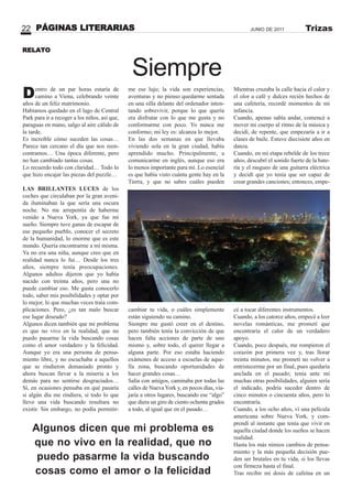 PÁGINAS LITERARIAS22 JUNIO DE 2011 Trizas
Siempre
Dentro de un par horas estaría de
camino a Viena, celebrando veinte
años de un feliz matrimonio.
Habíamos quedado en el lago de Central
Park para ir a recoger a los niños, así que,
paraguas en mano, salgo al aire cálido de
la tarde.
Es increíble cómo suceden las cosas…
Parece tan cercano el día que nos reen-
contramos… Una época diferente, pero
no han cambiado tantas cosas.
Lo recuerdo todo con claridad… Todo lo
que hizo encajar las piezas del puzzle…
LAS BRILLA TES LUCES de los
coches que circulaban por la gran aveni-
da iluminaban la que sería una oscura
noche. No me arrepentía de haberme
venido a Nueva York, ya que fue mi
sueño. Siempre tuve ganas de escapar de
ese pequeño pueblo, conocer el secreto
de la humanidad, lo enorme que es este
mundo. Quería encontrarme a mí misma.
Ya no era una niña, aunque creo que en
realidad nunca lo fui… Desde los tres
años, siempre tenía preocupaciones.
Algunos adultos dijeron que yo había
nacido con treinta años, pero una no
puede cambiar eso. Me gusta conocerlo
todo, saber mis posibilidades y optar por
lo mejor, lo que muchas veces traía com-
plicaciones. Pero, ¿es tan malo buscar
ese lugar deseado?
Algunos dicen también que mi problema
es que no vivo en la realidad, que no
puedo pasarme la vida buscando cosas
como el amor verdadero y la felicidad.
Aunque yo era una persona de pensa-
miento libre, y no escuchaba a aquellos
que se rindieron demasiado pronto y
ahora buscan llevar a la miseria a los
demás para no sentirse desgraciados…
Sí, en ocasiones pensaba en qué pasaría
si algún día me rindiera, si todo lo que
llevo una vida buscando resultara no
existir. Sin embargo, no podía permitir-
me ese lujo; la vida son experiencias,
aventuras y no pienso quedarme sentada
en una silla delante del ordenador inten-
tando sobrevivir, porque lo que quería
era disfrutar con lo que me gusta y no
conformarme con poco. Yo nunca me
conformo; mi ley es: alcanza lo mejor.
En las dos semanas en que llevaba
viviendo sola en la gran ciudad, había
aprendido mucho. Principalmente, a
comunicarme en inglés, aunque eso era
lo menos importante para mí. Lo esencial
es que había visto cuánta gente hay en la
Tierra, y que no sabes cuáles pueden
cambiar tu vida, o cuáles simplemente
están siguiendo su camino.
Siempre me gustó creer en el destino,
pero también tenía la convicción de que
hacen falta acciones de parte de uno
mismo y, sobre todo, el querer llegar a
alguna parte. Por eso estaba haciendo
exámenes de acceso a escuelas de aque-
lla zona, buscando oportunidades de
hacer grandes cosas…
Salía con amigos, caminaba por todas las
calles de Nueva York y, en pocos días, via-
jaría a otros lugares, buscando ese “algo”
que diera un giro de ciento ochenta grados
a todo, al igual que en el pasado…
RELATO
Mientras cruzaba la calle hacia el calor y
el olor a café y dulces recién hechos de
una cafetería, recordé momentos de mi
infancia.
Cuando, apenas sabía andar, comencé a
mover mi cuerpo al ritmo de la música y
decidí, de repente, que empezaría a ir a
clases de baile. Estuve diecisiete años en
danza.
Cuando, en mi etapa rebelde de los trece
años, descubrí el sonido fuerte de la bate-
ría y el rasgueo de una guitarra eléctrica
y decidí que yo tenía que ser capaz de
crear grandes canciones; entonces, empe-
cé a tocar diferentes instrumentos.
Cuando, a los catorce años, empecé a leer
novelas románticas, me prometí que
encontraría el calor de un verdadero
apoyo.
Cuando, poco después, me rompieron el
corazón por primera vez y, tras llorar
treinta minutos, me prometí no volver a
entristecerme por un final, pues quedaría
anclada en el pasado; tenía ante mí
muchas otras posibilidades, alguien sería
el indicado, podría suceder dentro de
cinco minutos o cincuenta años, pero lo
encontraría.
Cuando, a los ocho años, vi una película
americana sobre Nueva York, y com-
prendí al instante que tenía que vivir en
aquella ciudad donde los sueños se hacen
realidad.
Hasta los más nimios cambios de pensa-
miento y la más pequeña decisión pue-
den ser brutales en tu vida, si los llevas
con firmeza hasta el final.
Tras recibir mi dosis de cafeína en un
Algunos dicen que mi problema es
que no vivo en la realidad, que no
puedo pasarme la vida buscando
cosas como el amor o la felicidad
 