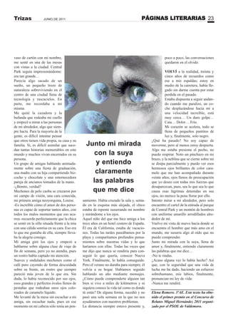 PÁGINAS LITERARIAS 23JUNIO DE 2011Trizas
vaso de cartón con mi nombre,
me senté en una de las mesas
con vistas a la ciudad. Central
Park seguía impresionándome:
era tan grande…
Parecía algo sacado de un
sueño, un pequeño trozo de
naturaleza sobreviviendo en el
centro de una ciudad llena de
tecnología y rascacielos. En
parte, me recordaba a mí
misma.
Me quité la cazadora y la
bufanda que rodeaba mi cuello
y empecé a mirar a las personas
de mi alrededor, algo que siem-
pre hacía. Para la mayoría de la
gente, es difícil intentar pensar
que otros tienen vida propia, su casa y su
familia. Sí, es difícil asimilar que suce-
dan tantas historias memorables en este
mundo y muchos vivan encerrados en su
persona.
Un grupo de amigas hablando animada-
mente sobre una fiesta de graduación,
una madre con su hija compartiendo biz-
cocho y chocolate y una enternecedora
pareja de ancianos tomados de la mano.
-¿Bonito, verdad?
Mechones de pelo caoba se cruzaron por
mi campo de visión, una cara conocida,
mi primera amiga neoyorquina, Louise.
-Es increíble cómo el amor de dos perso-
nas es capaz de soportar tantos años, con
todos los malos momentos que eso aca-
rrea -recuerdo perfectamente que la chica
se sentó en la silla situada frente a la mía
con una cálida sonrisa en su cara. Eso era
lo que me gustaba de ella, siempre lleva-
ba la alegría consigo.
Mi amiga giró los ojos y empezó a
hablarme sobre alguna clase de viaje de
fin de semana, pero yo no atendía, pues
un rostro había captado mi atención.
Suaves y ondulados mechones como el
café puro cayendo de forma descuidada
sobre su frente, un rostro que siempre
pareció más joven de lo que era. Sin
duda, lo había reconocido por sus ojos,
esos grandes y perfectos óvalos llenos de
pestañas que rodeaban unos ojos colo-
reados de caramelo líquido.
Me levanté de la mesa sin escuchar a mi
amiga, sin escuchar nada, pues en ese
momento en mi cabeza sólo tenía un pen-
samiento. Había cruzado la sala y, senta-
do en la esquina más alejada, el chico
estaba de repente susurrando mi nombre
y mirándome a los ojos.
Aquel niño del que me hice amiga a los
trece años en un hotel costero de España.
Él era de California, estaba de vacacio-
nes. Todas las tardes paseábamos por la
playa y compartíamos profundos pensa-
mientos sobre nuestras vidas y lo que
haríamos con ellas. Todas las veces que
me dijo que nunca se rendiría para con-
seguir lo que quería, conocer Nueva
York. Finalmente, lo había conseguido.
Pero el verano no duraba para siempre, él
volvía a su hogar. Habíamos seguido
hablando un año mediante mensajes.
¿Cómo puede comprenderte alguien tan
bien si vive a miles de kilómetros y ni
siquiera conoce la vida tal como es donde
tú estás? De alguna forma, sucedió y no
pasó una sola semana en la que no nos
ayudáramos con nuestros problemas.
La distancia siempre estuvo presente y,
poco a poco, las conversaciones
quedaron en el olvido.
VOLVÍ a la realidad, treinta y
cinco años de recuerdos como
ese a mis espaldas; estoy en
medio de la carretera, había lle-
gado sin darme cuenta por estar
perdida en el pasado.
Estaba dispuesta a seguir andan-
do cuando me paralizo, un co-
che desplazándose hacia mí a
una velocidad increíble, está
muy cerca… Un duro golpe…
Caía… Dolor… Frío.
Mi corazón se acelera, todo se
llena de pequeños puntitos de
luz y, finalmente, solo negro.
¿Qué ha pasado? No soy capaz de
moverme, pero al menos estoy despierta.
Algo me estaba presiona el pecho, no
puedo respirar. Noto un pinchazo en mi
brazo, y la neblina que se cierne sobre mí
se disipa parcialmente y puedo ver esos
hermosos ojos brillantes de color cara-
melo que me han acompañado durante
veinte años; ojos llenos de preocupación
que yo deseo con todas mis fuerzas que
desaparezcan, pues, sea lo que sea lo que
causa esas lágrimas detenidas en sus
ojos, no merece la pena llorar por ello.
Intento mirar a mi alrededor, pero solo
encuentro el cartel de la entrada al parque
de Central Park y un montón de hombres
con uniforme amarillo arrodillados alre-
dedor de mí.
Vuelvo mi vista de nuevo hacia donde se
encuentra el hombre que más amo en el
mundo, me susurra algo al oído que no
puedo comprender.
Junto mi mirada con la suya, llena de
amor y, finalmente, entiendo claramente
las palabras que me dice…
-No te rindas.
¿Acaso alguna vez lo había hecho? Así
que, con la seguridad que una vida de
lucha me ha dado, haciendo un esfuerzo
sobrehumano, mis labios, finalmente,
pronuncian mi ley de vida:
-Nunca me rendiré.
Elena Romero. 3ºAE. Este texto ha obte-
nido el primer premio en el Concurso de
Relatos Miguel Hernández 2011 organi-
zado por el PSOE de Valdemoro.
Junto mi mirada
con la suya
y entiendo
claramente
las palabras
que me dice
 