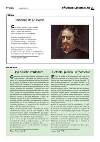 PÁGINAS LITERARIAS 25JUNIO DE 2011Trizas
Francisco de Quevedo
Con cabello revuelto y nariz achatada,
con gafas redondas que adornan su cara,
bigote y perilla bien recortada,
y boca pequeña que no vislumbraba.
Su rostro dibuja gran seriedad,
y en grandes versos se dejaba mostrar,
con vestimenta de época se presenta,
un jubón noble que expresa grandeza.
Hago esta descripción en modo de verso,
como hacía Francisco Quevedo,
y, como él dice, “'que la vida es siempre breve”',
no escribo más para demostrar que solo él puede.
Adrián Agúndez. 3ºDE.
POESÍA
OPINIONES
Condenada por su aciago destino, destinada al dolor
sin precedentes y traicionada por la suerte, cayó en
manos de un esperpento de deforme alma que, alimentado
por el odio de su ceguera, no podía advertir más allá de su
propia experiencia. Ahogada en su desesperación, perma-
necía sentada en el rincón oscuro de la habitación, un leve
destello iluminaba sus hematomas y cicatrices, sus casti-
gadas manos sostenían una imagen del día en que se cono-
cieron. Sumida en sus pensamientos, recordaba los prime-
ros momentos que compartieron, aquellos en que todo era
perfecto, aquellos en que nada presagiaba el dolor y la
condena, aquellos en los que fue inmensamente feliz.
Miles de quimeras esfumadas por culpa de un desatinado
sentimiento hacia un ser infrahumano, que refugiaba su
cobardía y prepotencia en los surcos de una mujer consu-
mida ya por el dolor de su existencia.
María, recostada aún en la afición a sus labios, era incapaz
de sentir odio hacia él. A pesar de todo, creía ver un atisbo
de esperanza en las pupilas de aquel hombre que, alguna
vez, lo fue, donde ahora solo había destrucción y misoginia
enmascarados por una fachada de persona humana.
Y ni su cara ni sus ojos recordaban esa contracción ner-
viosa llamada sonrisa, ni tampoco conocía su dulce voz
sin el temblor que guardaba el temor de sus días.
¡No permitamos que esto suceda más! ¡Ante el maltrata-
dor, tolerancia cero!
Diego Jiménez. 2ºAB.
Una historia verdadera
Es hora de hablar de la quimera de la otra vida. De lo
que no se opina, de lo que se expresa, de tragedias y
triunfos que duran un segundo; de alterar el destino y de
tener la incertidumbre del “qué pasará mañana”, si la
vida está escrita o las cosas pasan porque sí y de la fábri-
ca de hielo del olvido.
Es hora de hablar de las cosas rotas que no se pueden
arreglar, de que este humor no tiene que ver con la vida,
sino con la simpatía, fuerza y, sobre todo, ignorancia ante
desgracias que se pasean delante de nosotros. Que hace
tiempo que nada cabal se consigue si no es con supera-
ción y esfuerzo. Que la fama es el opio del triunfador y
más vale suerte que talento, y no me basta este momento
como una revelación.
Es hora de hablar de las voces de los hombres y su enga-
ño, de la verdad como forma de violencia, del dolor y de
la inocencia, del infinito entre los brazos de la gente y de
los límites de cada cuerpo y el regateo de la ficción, pura
ficción.
Es hora de hablar de la culpa y de la madre del castigo,
de hacerse viejo entre tus enemigos, del lento proceso de
derrumbe... Y que nunca hablamos de lo que hay que
hablar, de secuencias, de presagios que se cumplen, de
nunca desistir de tus sueños.
Si siempre nos guiamos por las opiniones ajenas, ¿para
qué tenemos las propias?
Ángela Díaz. 4ºAE.
Detente, piensa un momento
 