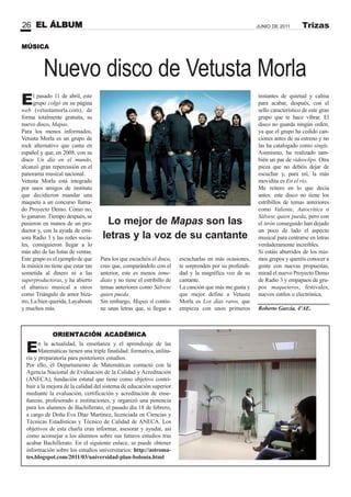 EL ÁLBUM26 JUNIO DE 2011 Trizas
El pasado 11 de abril, este
grupo colgó en su página
web (vetustamorla.com), de
forma totalmente gratuita, su
nuevo disco, Mapas.
Para los menos informados,
Vetusta Morla es un grupo de
rock alternativo que canta en
español y que, en 2008, con su
disco Un día en el mundo,
alcanzó gran repercusión en el
panorama musical nacional.
Vetusta Morla está integrado
por unos amigos de instituto
que decidieron mandar una
maqueta a un concurso llama-
do Proyecto Demo. Cómo no,
lo ganaron. Tiempo después, se
pusieron en manos de un pro-
ductor y, con la ayuda de emi-
sora Radio 3 y las redes socia-
les, consiguieron llegar a lo
más alto de las listas de ventas.
Este grupo es el ejemplo de que
la música no tiene que estar tan
sometida al dinero ni a las
superproductoras, y ha abierto
el abanico musical a otros
como Triángulo de amor biza-
rro, La bien querida, Layabouts
y muchos más.
Nuevo disco de Vetusta Morla
Para los que escuchéis el disco,
creo que, comparándolo con el
anterior, este es menos inme-
diato y no tiene el estribillo de
temas anteriores como Sálvese
quien pueda.
Sin embargo, Mapas sí contie-
ne unas letras que, si llegas a
escucharlas en más ocasiones,
te sorprenden por su profundi-
dad y la magnífica voz de su
cantante.
La canción que más me gusta y
que mejor define a Vetusta
Morla es Los días raros, que
empieza con unos primeros
instantes de quietud y calma
para acabar, después, con el
sello característico de este gran
grupo que te hace vibrar. El
disco no guarda ningún orden,
ya que el grupo ha cedido can-
ciones antes de su estreno y no
las ha catalogado como single.
Asimismo, ha realizado tam-
bién un par de videoclips. Otra
pieza que no debéis dejar de
escuchar y, para mí, la más
movidita es En el río.
Me reitero en lo que decía
antes: este disco no tiene los
estribillos de temas anteriores
como Valiente, Autocrítica o
Sálvese quien pueda, pero con
el tirón conseguido han dejado
un poco de lado el aspecto
musical para centrarse en letras
verdaderamente increíbles.
Si estáis aburridos de los mis-
mos grupos y queréis conocer a
gente con nuevas propuestas,
mirad el nuevo Proyecto Demo
de Radio 3 y empapaos de gru-
pos maqueteros, festivales,
nuevos estilos o electrónica.
Roberto García. 4ºAE.
En la actualidad, la enseñanza y el aprendizaje de las
Matemáticas tienen una triple finalidad: formativa, utilita-
ria y preparatoria para posteriores estudios.
Por ello, el Departamento de Matemáticas contactó con la
Agencia Nacional de Evaluación de la Calidad y Acreditación
(ANECA), fundación estatal que tiene como objetivo contri-
buir a la mejora de la calidad del sistema de educación superior
mediante la evaluación, certificación y acreditación de ense-
ñanzas, profesorado e instituciones, y organizó una ponencia
para los alumnos de Bachillerato, el pasado día 18 de febrero,
a cargo de Doña Eva Díaz Martínez, licenciada en Ciencias y
Técnicas Estadísticas y Técnico de Calidad de ANECA. Los
objetivos de esta charla eran informar, asesorar y ayudar, así
como aconsejar a los alumnos sobre sus futuros estudios tras
acabar Bachillerato. En el siguiente enlace, se puede obtener
información sobre los estudios universitarios: http://astroma-
tes.blogspot.com/2011/03/universidad-plan-bolonia.html
ORIENTACIÓN ACADÉMICA
MÚSICA
Lo mejor de Mapas son las
letras y la voz de su cantante
 