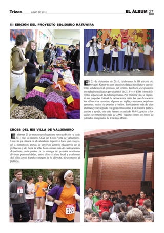 EL ÁLBUM 27JUNIO DE 2011Trizas
El viernes 25 de marzo tuvo lugar una nueva edición (y la de
2011 fue la número XIX) del Cross Villa de Valdemoro.
Una cita ya clásica en el calendario deportivo local que congre-
gó a numerosos atletas de diversos centros educativos de la
población y de fuera de ella, hasta sumar más de cuatrocientos
deportistas participantes. A la entrega de premios acudieron
diversas personalidades, entre ellas el atleta local y exalumno
del Villa Jesús España (imagen de la derecha, dirigiéndose al
público).
III EDICIÓN DEL PROYECTO SOLIDARIO KATUWIRA
El 23 de diciembre de 2010, celebramos la III edición del
Proyecto Katuwira con una chocolatada navideña y un ras-
trillo solidario en el gimnasio del Centro. También se expusieron
los trabajos realizados por alumnos de 2º, 3º y 4º ESO sobre dife-
rentes aspectos de la cultura peruana. Por primera vez, se organi-
zó un pequeño festival de actuaciones entre las que destacaron
los villancicos cantados, algunos en inglés; canciones populares
peruanas, recital de poesías y bailes. Participaron más de cien
alumnos y fue seguido con gran entusiasmo. Con vuestra partici-
pación y ayuda, este año hemos recaudado 865 €, gracias a los
cuales se repartieron más de 2.000 juguetes entre los niños de
poblados marginales de Chiclayo (Perú).
CROSS DEL IES VILLA DE VALDEMORO
 