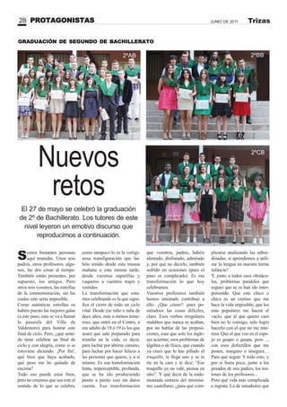 PROTAGONISTAS28 JUNIO DE 2011 Trizas
GRADUACIÓN DE SEGUNDO DE BACHILLERATO
2ºAB 2ºBB
2ºCB
Somos bastantes personas
aquí reunidas. Unos sois
padres, otros profesores; algu-
nos, las dos cosas al tiempo.
También estáis presentes, por
supuesto, los amigos. Pero
otros sois vosotros, las estrellas
de la conmemoración, sin las
cuales esto sería imposible.
Como auténticas estrellas os
habéis puesto las mejores galas
(a este paso, esto se va a llamar
la pasarela del Villa de
Valdemoro) para honrar este
final de ciclo. Pero, ¿qué senti-
do tiene celebrar un final de
ciclo y con alegría, como si se
estuviese diciendo: ¡Por fin!,
qué bien que haya acabado,
qué peso me he quitado de
encima?
Todo eso puede estar bien,
pero no creemos que sea este el
sentido de lo que se celebra,
Nuevos
retos
El 27 de mayo se celebró la graduación
de 2º de Bachillerato. Los tutores de este
nivel leyeron un emotivo discurso que
reproducimos a continuación.
como tampoco lo es la vertigi-
nosa transfiguración que ha-
béis tenido desde esta misma
mañana a esta misma tarde,
desde vuestras zapatillas y
vaqueros a vuestros trajes y
vestidos.
La transformación que esta-
mos celebrando es la que signi-
fica el cierre de todo un ciclo
vital. Desde ese niño o niña de
doce años, más o menos teme-
roso, que entró en el Centro, a
ese adulto de 18 ó 19 (o los que
sean) que sale preparado para
triunfar en la vida; es decir,
para luchar por abrirse camino,
para luchar por hacer felices a
las personas que quiere, y a sí
mismo. Es esa transformación
lenta, imperceptible, profunda,
que se ha ido produciendo
pasito a pasito casi sin daros
cuenta. Esa transformación
que vosotros, padres, habéis
alentado, disfrutado, admirado
y, por qué no decirlo, también
sufrido en ocasiones (pues el
paso es complicado). Es esa
transformación lo que hoy
celebramos.
Vuestros profesores también
hemos intentado contribuir a
ello. ¿Que cómo?: pues po-
niéndoos las cosas difíciles,
claro. Esos verbos irregulares
malditos que nunca se acaban,
por no hablar de las preposi-
ciones, esas que solo los ingle-
ses aciertan; esos problemas de
álgebra o de física, que cuando
ya crees que le has pillado el
truquillo, te llega uno y se te
ríe en la cara y te dice: “Ese
truquillo ya no vale, piensa en
otro”. Y qué decir de la ende-
moniada sintaxis del mismísi-
mo castellano; ¿para qué com-
plicarse analizando las subor-
dinadas, si aprendemos a utili-
zar la lengua en nuestra tierna
infancia?
Y, junto a todos esos obstácu-
los, problemas paralelos que
seguro que se os han ido inter-
poniendo. Que este chico o
chica es un cretino que me
hace la vida imposible; que los
más populares me hacen el
vacío; que al que quiero caer
bien no lo consigo, solo logro
hacerlo con el que no me inte-
resa. Que el que veo en el espe-
jo es guapo o guapa, pero…,
con esos defectillos que me
ponen, inseguro o insegura…
Para qué seguir. Y todo esto, y
por si fuera poco, junto a los
pesados de mis padres, los tos-
tones de los profesores...
Pero qué vida más complicada
e ingrata. La de sinsabores que
 