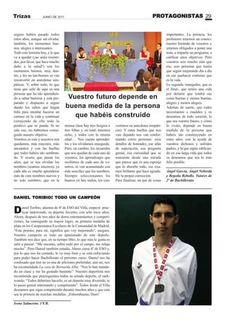 PROTAGONISTAS 29JUNIO DE 2011Trizas
Daniel Toribio, alumno de 4º de ESO del Villa, empezó prac-
ticar taekwondo, su deporte favorito, con sólo trece años.
Ahora, después de tres años de duros entrenamientos y competi-
ciones, ha conseguido su mayor logro, su primera medalla de
plata en los Campeonatos Escolares de la Comunidad de Madrid.
“Este premio, para mí, significa que voy mejorando”, asegura.
Nuestro campeón es todo un apasionado de este deporte.
También nos dice que, en su tiempo libre, lo que más le gusta es
salir a pasear: “Me encanta, sobre todo por el campo, me relaja
mucho”. Pero Daniel también estudia. Ahora cursa 4º de ESO y,
por lo que nos ha contado, le va muy bien y se está esforzando
para poder hacer Bachillerato el próximo curso. Daniel nos ha
confesado que leer no es una de aficiones preferidas; aún así, nos
ha recomendado La casa de Bernarda Alba: “Nos lo han manda-
do en clase y me ha gustado bastante”. Nuestro deportista nos
recomienda que practiquemos todos su amado deporte, el taek-
wondo: “Todos deberíais hacerlo, es un deporte muy divertido, te
lo pasas genial entrenando y compitiendo”. Todos desde el Villa
deseamos que sigas compitiendo durante muchos años y que esta
sea la primera de muchas medallas. ¡Enhorabuena, Dani!
Irene Salmerón. 1ºCB.
DANIEL TORIBIO: TODO UN CAMPEÓN
seguro habéis pasado todos
estos años, aunque sin olvidar,
también, los momentos bue-
nos, alegres e interesantes.
Todo esto termina hoy, y lo que
va a quedar (¡no seáis resenti-
dos, por favor, que hace mucho
daño a la salud!) son los
momentos buenos, muy den-
tro, y los no tan buenos se van
reconvertir en anécdotas sim-
páticas. Y, sobre todo, lo que
tiene que salir de aquí es una
persona que ha ido aprendien-
do a saltar barreras y está pre-
parado y dispuesto a seguir
dando los saltos que hagan
falta para intentar hacerse un
camino en la vida y continuar
extrayendo de ella todo lo
positivo que se pueda. Si no
sale eso, no habremos conse-
guido nuestro objetivo.
Vosotros os vais y nosotros nos
quedamos, más mayores, más
ancianitos y con las huellas
que todos habéis ido sembran-
do. Y ocurre que pasan los
años, que se nos olvidan los
nombres (seamos sinceros), ya
cada año es mucho aprenderse
más de cien nombres nuevos y
no solo nombres, que en la
misma clase hay tres Sergios o
tres Albas y, en total, tenemos
ocho, y todos con la misma
edad…. Nos cuesta aprender-
los y los olvidamos enseguida.
Pero, en cambio, los recuerdos
que nos quedan de cada uno de
vosotros, los aprendizajes que
recibimos de cada uno de vo-
sotros, se van acumulando con
más sencillez que los nombres.
Siempre seleccionamos los
buenos (si hay malos, los con-
vertimos en anécdotas simpáti-
cas). Y estas huellas que nos
vais dejando nos van confor-
mando como personas: esos
detalles de honradez, ese afán
de superación, esa pregunta
genial, esa curiosidad que se
transmite desde una mirada
que parece que es una esponja
que lo absorbe todo, ese exa-
men brillante que hace agrada-
ble la propia corrección.
Para finalizar, un par de cosas
importantes. La primera, los
profesores tenemos un conoci-
miento limitado de vosotros y
estamos obligados a poner una
nota, a impartir un programa, a
calificar unos objetivos. Pero
vosotros sois mucho más que
eso, sois personas que tenéis
que seguir mejorando día a día
en ese quehacer continuo que
es la vida.
La segunda -tranquilos, que es
el final-, que tenéis una vida
por delante que tendrá sus
cosas buenas y menos buenas,
alegres y menos alegres.
Además de suerte, que todos
necesitamos a raudales y os
deseamos de todo corazón, lo
que sea vuestro futuro, y cómo
lo viváis, depende en buena
medida de la persona que
habéis ido construyendo en
estos años, con la ayuda de
vuestros dichosos y sufridos
padres, y la que sigáis edifican-
do en esa larga vida que todos
os deseamos que sea lo más
feliz posible.
Ángel García, Ángel ebreda
y Begoña Rebollo. Tutores de
2º de Bachillerato.
Vuestro futuro depende en
buena medida de la persona
que habéis construido
 