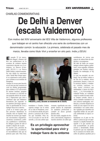 De Delhi a Denver
(escala Valdemoro)
El pasado 22 de marzo,
Josu Baqué y Beatriz del
Río nos embarcamos en la
aventura de contaros nuestra
experiencia docente en el ex-
tranjero, en Denver (Colo-
rado, EE.UU.) y en Nueva
Delhi (India), respectivamente.
En esta charla no estuvimos
solos: Sarah Mac Gregor apor-
tó su experiencia como profe-
sora visitante en un instituto de
Pamplona.
Aunque la excusa para hacerlo
no era otra que dar comienzo al
ciclo de charlas programadas
para celebrar el 25 aniversario
de nuestro instituto, preparar
este encuentro se convirtió en
una pequeña delicia de recuer-
dos e impresiones que vino a
confirmar algo que habíamos
descubierto por separado: es
un auténtico privilegio aprove-
char la oportunidad de vivir y
trabajar fuera de tu entorno.
¿Cuál es el motivo para que
dos personas abandonen su
cómoda vida en España? Son
muchas las razones que impul-
san movimientos migratorios:
cuestiones económicas, políti-
cas, académicas o sentimenta-
les obligan a gentes de todo el
mundo a alejarse de su país.
En nuestro caso, personas de
espíritu inquieto y aventurero,
no necesitábamos más que un
pretexto para salir. Para Josu,
CHARLAS CONMEMORATIVAS
Con motivo del XXV aniversario del IES Villa de Valdemoro, algunos profesores
que trabajan en el centro han ofrecido una serie de conferencias con un
denominador común: la educación. La primera, celebrada el pasado mes de
marzo, llevaba como título Vivir y enseñar en otro país. India y EEUU.
XXV ANIVERSARIO 3JUNIO DE 2011Trizas
Es un privilegio aprovechar
la oportunidad para vivir y
trabajar fuera de tu entorno
acabábamos de iniciar una
especie de odisea llena de obs-
táculos y recompensas.
Mi idea de India era escasa:
antigua colonia inglesa, polite-
ísmo, vacas sagradas, elefantes
pintados con bonitos colores,
Gandhi, los maharajás, el Taj
Mahal…
Lo que me encontré, sin em-
bargo, fue un tráfico caótico a
las dos de la mañana, olores
penetrantes, basura y vacas en
la carretera, baches y viandan-
tes, ciclistas, camiones, co-
ches, motos, rickshows que
adelantaban a fuerza de boci-
nazos… y la Universidad Ja-
waharlal Nerhu, un verdadero
vergel en medio de tanto ruido:
su campus cerrado, chicos y
chicas sentados tomando té en
una calurosa madrugada, resi-
dencias y escuelas dispersas en
medio de una especie de selva
amurallada o sus cuatro entra-
das vigiladas por miembros de
seguridad salidos de una pelí-
cula ambientada en época co-
lonial.
Instalarme en el país no fue
difícil, a pesar de que mi apar-
tamento se alejaba bastante de
aquello a lo que nuestro ojo
está acostumbrado: un pisito
austero y destartalado, donde
lo primero que me sorprendió
fue la ausencia de ducha (dos
cubos de plástico pasaban por
trasladarse a Estados Unidos
suponía romper con la rutina
de su vida en Pamplona, cono-
cer la docencia desde otra pers-
pectiva y practicar allí el idio-
ma que enseñaba. Para mí,
vivir en un país en vías de de-
sarrollo y con una cultura apa-
sionante, significaba una estu-
penda manera de emprender
mi andadura profesional y
cumplir un deseo gestado
durante años.
De este modo, cargados de ilu-
sión y atrevimiento, llegamos a
nuestros destinos sin saber que
Beatriz y Josu, durante un momento de la charla.
 