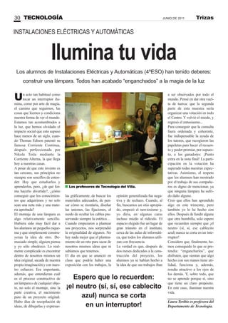 Ilumina tu vida
Un acto tan habitual como
tocar un interruptor ilu-
mina, como por arte de magia,
el camino que seguimos, las
cosas que leemos y condiciona
nuestra forma de ver el mundo.
Estamos tan acostumbrados a
la luz, que hemos olvidado el
impacto social que esto supuso
hace menos de un siglo, cuan-
do Thomas Edison patentó su
famosa Corriente Continua,
después perfeccionada por
Nikola Tesla mediante la
Corriente Alterna, la que llega
hoy a nuestras casas.
A pesar de que este invento es
tan cercano, sus principios no
siempre son sencillos de enten-
der. Hay que estudiarlos y
aprenderlos, pero, ¿de qué for-
ma hacerlo divertido?, ¿cómo
conseguir que los conocimien-
tos que adquirimos y no solo
sean una nota más y una mate-
ria aprobada?
El montaje de una lámpara es
algo relativamente sencillo.
Hubiera sido muy fácil dar a
los alumnos un pequeño esque-
ma y que simplemente constru-
yeran la idea de otro. De-
masiado simple, alguien piensa
y yo sólo obedezco. Lo real-
mente complicado es encontrar
dentro de nosotros mismos un
idea original, sacada de nuestra
propia imaginación y con nues-
tro esfuerzo. Era importante,
además, que entendieran cuál
es el proceso constructivo de
un lámpara o de cualquier obje-
to, no solo el montaje, sino la
parte creativa, el nacimiento
puro de un proyecto original.
Hubo días de recopilación de
ideas, de dibujarlas y expresar-
INSTALACIONES ELÉCTRICAS Y AUTOMÁTICAS
Los alumnos de Instalaciones Eléctricas y Automáticas (4ºESO) han tenido deberes:
construir una lámpara. Todos han acabado “enganchados” a la magia de la luz
Espero que lo recuerden:
¡el neutro (sí, sí, ese cablecito
azul) nunca se corta
en un interruptor!
a ser observados por todo el
mundo. Pensé en dar otra vuel-
ta de tuerca: que la segunda
parte de esta muestra sería
organizar una votación en todo
el Centro. Y volvió el miedo, y
regresó el entusiasmo...
Para conseguir que la consulta
fuera ordenada y coherente,
fue indispensable la ayuda de
los tutores, que recogieron las
papeletas para hacer el recuen-
to y poder premiar, por supues-
to, a los ganadores: ¡Punto
extra en la nota final! La parti-
cipación en la votación ha
superado todas nuestras expec-
tativas. Asimismo, el respeto
que los alumnos han mostrado
por el trabajo de sus compañe-
ros es digno de mencionar, ya
que ninguna lámpara ha sufri-
do daño alguno.
Creo que ellos han aprendido
algo en este trimestre, pero
también yo lo he hecho con
ellos. Después de fundir alguna
que otra bombilla, solo espero
que recuerden siempre que ¡el
neutro (sí, sí, ese cablecito
azul) nunca se corta en un inte-
rruptor!
Considero que, finalmente, he-
mos conseguido lo que se pre-
tendía: “engancharlos”, que
disfruten, que sientan que algo
hecho con sus manos tiene uti-
lidad, funciona y, además,
resulta atractivo a los ojos de
los demás. Y, sobre todo, que
no se aprende porque sí, sino
que tiene un claro propósito.
En este caso, iluminar nuestra
vida.
Laura Toribio es profesora del
Departamento de Tecnología.
las gráficamente, de buscar los
materiales adecuados, de pen-
sar cómo se montaría, diseñar
las uniones, las fijaciones, el
modo de ocultar los cables pre-
servando siempre la estética…
Cuando empezaron a plantear
sus proyectos, nos sorprendió
la originalidad de algunos. No
hay nada mejor que el plantea-
miento de un reto para sacar de
nosotros mismos ideas que ni
sabíamos que tenemos.
El día en que se anunció en
clase que podría haber una
exposición con los trabajos, la
opinión generalizada fue nega-
tiva y de rechazo. Cuando, al
fin, buscamos un sitio apropia-
do, empezó el nerviosismo y,
yo diría, en algunas caras
incluso miedo al ridículo. El
espacio elegido fue un lugar de
gran tránsito en el instituto,
cerca de las aulas de informáti-
ca, que todos los alumnos utili-
zan con frecuencia.
La verdad es que, después de
dos meses dedicados a la cons-
trucción del proyecto, los
alumnos ya se habían hecho a
la idea de que sus trabajos iban
TECNOLOGÍA30 JUNIO DE 2011 Trizas
Los profesores de Tecnología del Villa.
 