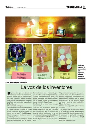 TECNOLOGÍA 31JUNIO DE 2011Trizas
La voz de los inventores
El primer día que nos dijeron que
teníamos que hacer una lámpara,
pensé al instante que no seríamos capa-
ces. Pero, gracias a nuestro esfuerzo,
sobre todo de mis compañeros, consegui-
mos hacer una que resultó la ganadora”.
Rafael Calvo.
Dado amarillo con papel.
“Me ha enseñado a utilizar herramientas
y a poner circuitos; además, lo valoro
porque es algo que he hecho yo y que me
servirá para un futuro”. Daniel Volante.
Caseta naranja con técnica Art-attack y
papel celofán azul.
“La construcción de la lámpara me ha
parecido entretenida y fácil de realizar.
“Exponer nuestros proyectos me ha pare-
cido una buena idea. De esta forma, nos
hacemos competentes. Hemos tenido que
trabajar duro y queremos que los demás
sean partícipes de este proyecto, dando
sus ideas y votos al mejor realizado”.
Marta Martínez.
Cilindro rosa de papel de seda y círculos
de colores.
“Esta construcción en grupo de la lámpa-
ra ha estado bien, porque hemos trabaja-
do en equipo. Ha sido una pena no haber-
la terminado, ya que habría conseguido
más puntos en la votación”. Ángel
Zamo-rano.
Mesa azul con fluorescente.
LOS ALUMNOS OPINAN
Ha resultado una nueva experiencia, por-
que no sabía hacer este tipo de trabajo.
Además, hemos trabajado en grupo y nos
hemos distribuido muy bien el tiempo.
Me ha gustado exponer mi lámpara ante
todo el instituto”. Elena Perea.
Simulación de un panel solar naranja
con pie verde.
“Ha sido una experiencia bonita, yo
nunca había hecho algo así. Fundimos
una bombilla por ser los primeros en
ponerla, mal por cierto, pero ya no me
volveré a equivocar al poner los cables en
el interruptor”. Fernando Torrico.
Caseta Roja con pie de latas de Coca-
Cola.
Arriba,
aspecto de
la muestra.
A la
izquierda,
las tres
lámparas
ganadoras.
 