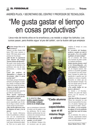“Me gusta gastar el tiempo
en cosas productivas”
Cuánto tiempo lleva en la
enseñanza?
Treinta y un años. Desde 1980
hasta 1996 como maestro, y
desde 1996 hasta ahora como
profesor de Tecnología
¿Qué tal fue su experiencia
como director del Colegio
uestra Señora del Rosario?
Me gustó, tenía mucha comu-
nicación con las familias y los
problemas solo eran de com-
portamiento, y nunca nada
grave.
Usted fue profesor de
Matemáticas y, después, de
Tecnología; ¿Qué le gusta
enseñar más?
Tecnología, porque fundamen-
talmente está dirigida a la prác-
tica, donde se reflejan las habi-
lidades del mundo del trabajo.
¿Alguna vez algún alumno le
ha sacado de quicio?
Sí, en los primer años, pero fue
por falta de experiencia...
Tiene mucha experiencia
como profesor, ¿qué le ha lla-
mado más la atención?
Descubrir que cada alumno
posee capacidades que él mis-
mo no llega a valorar, sencilla-
mente porque las desconoce.
¿Hay mucha diferencia entre
los alumnos de antes y los de
ahora?
No hay mucha diferencia,
todos los problemas o diferen-
cias son de comunicación.
Actualmente, los alumnos dis-
ponen de más medios, con lo
cual tienen información añadi-
da. Pero eso no quiere decir
que se comuniquen o interactú-
en mejor con sus padres o con
los profesores. Por lo tanto,
debemos perfeccionar los me-
canismos de comunicación pa-
ra educar para la vida.
os han dicho que usted es un
manitas, ¿es eso cierto?
No, en absoluto. Aunque sí he
de reconocer que me gusta
emplear el tiempo en cosas
productivas.
Es secretario del Instituto,
profesor y ayuda con todo lo
que puede. ¿ o se ha sentido
agobiado con tanto trabajo?
No, al contrario. Me siento
muy honrado de poder ayudar
en cualquier problema.
Según nuestras fuentes, usted
es de Girona-Banyoles. ¿Le
costó adaptarse a Valdemoro?
No, de ninguna manera. Val-
demoro es un pueblo agradable
y las personas son muy acoge-
doras. Siempre he estado muy
agradecido a aquellos que me
ayudaron a conocer el pueblo.
Recuerdo un refrán que me
dijo don Quintín Torrejón: “En
una casa donde entra la luz del
sol, nunca falta el pan”.
¿ os podría hablar de sus
gustos y aficiones?
La lectura y el bricolaje.
También me gusta dar largos
paseos con mi mascota, el
perro “Pol”.
¿Qué tipo de libros le gustan?
Ahora me encuentro en una
fase en la que prefiero los ensa-
yos y la poesía. Supongo que
son cosas de la edad... (risas).
Por último, ¿se ha arrepenti-
do alguna vez de la profesión
que eligió hace más de treinta
años?
No, en absoluto. De volver a
empezar, seguramente trataría
con más generosidad a las per-
sonas con dificultades.
Bryan Martín Flores. 3ºDE.
ANDRÉS PUJOL • SECRETARIO DEL CENTRO Y PROFESOR DE TECNOLOGÍA
Lleva más de treinta años en la enseñanza y se resiste a colgar los bártulos. Los
cursos pasan, pero Andrés sigue ‘al pie del cañón’, con la ilusión del que empieza
EL PERSONAJE32 JUNIO DE 2011 Trizas
“Cada alumno
posee
capacidades
que ni él
mismo llega
a valorar”
‘EL MANITAS’. Para
Andrés, nuestro hombre
del bricolaje, cualquier
avería es un simple juego.
 
