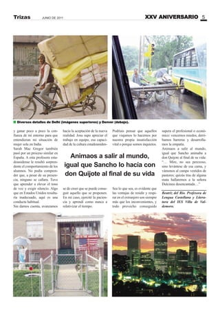 XXV ANIVERSARIO 5JUNIO DE 2011Trizas
y ganar poco a poco la con-
fianza de mi entorno para que
entendieran mi situación de
mujer sola en India.
Sarah Mac Gregor también
pasó por un proceso similar en
España. A esta profesora esta-
dounidense le resultó sorpren-
dente el comportamiento de los
alumnos. No podía compren-
der que, a pesar de su presen-
cia, ninguno se callara. Tuvo
que aprender a elevar el tono
de voz y exigir silencio. Algo
que en Estados Unidos resulta-
ría inadecuado, aquí es una
conducta habitual.
Sin darnos cuenta, avanzamos
hacia la aceptación de la nueva
realidad. Josu supo apreciar el
trabajo en equipo, esa capaci-
dad de la cultura estadouniden-
se de creer que se puede conse-
guir aquello que se proponen.
En mi caso, ejercité la pacien-
cia y aprendí como nunca a
relativizar el tiempo.
Podríais pensar que aquellos
que viajamos lo hacemos por
nuestra propia insatisfacción
vital o porque somos inquietos.
Sea lo que sea, es evidente que
las ventajas de residir y respi-
rar en el extranjero son siempre
más que los inconvenientes, y
todo provecho conseguido
supera el profesional o econó-
mico: vencemos miedos, derri-
bamos barreras y desarrolla-
mos la empatía.
Animaos a salir al mundo,
igual que Sancho animaba a
don Quijote al final de su vida:
“… Mire, no sea perezoso,
sino levántese de esa cama, y
vámonos al campo vestidos de
pastores: quizás tras de alguna
mata hallaremos a la señora
Dulcinea desencantada…”
Beatriz del Río. Profesora de
Lengua Castellana y Litera-
tura del IES Villa de Val-
demoro.
Diversos detalles de Delhi (imágenes superiores) y Denver (debajo).
Animaos a salir al mundo,
igual que Sancho lo hacía con
don Quijote al final de su vida
 