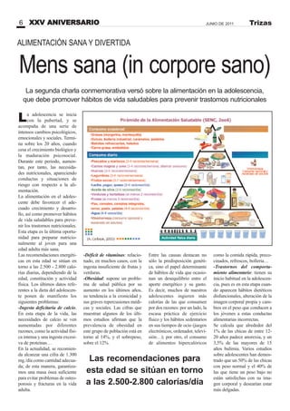 Mens sana (in corpore sano)
La adolescencia se inicia
con la pubertad, y se
acompaña de una serie de
intensos cambios psicológicos,
emocionales y sociales. Termi-
na sobre los 20 años, cuando
cesa el crecimiento biológico y
la maduración psicosocial.
Durante este periodo, aumen-
tan, por tanto, las necesida-
des nutricionales, apareciendo
conductas y situaciones de
riesgo con respecto a la ali-
mentación.
La alimentación en el adoles-
cente debe favorecer el ade-
cuado crecimiento y desarro-
llo, así como promover hábitos
de vida saludables para preve-
nir los trastornos nutricionales.
Esta etapa es la última oportu-
nidad para preparar nutricio-
nalmente al joven para una
edad adulta más sana.
Las recomendaciones energéti-
cas en esta edad se sitúan en
torno a las 2.500 - 2.800 calo-
rías diarias, dependiendo de la
edad, constitución y actividad
física. Los últimos datos refe-
rentes a la dieta del adolescen-
te ponen de manifiesto los
siguientes problemas:
-Ingesta deficitaria de calcio.
En esta etapa de la vida, las
necesidades de calcio se ven
aumentadas por diferentes
razones, como la actividad físi-
ca intensa y una ingesta excesi-
va de proteínas…
En la actualidad, se recomien-
da alcanzar una cifra de 1.300
mg./día como cantidad adecua-
da; de esta manera, garantiza-
mos una masa ósea suficiente
para evitar problemas de osteo-
porosis y fracturas en la vida
adulta.
-Déficit de vitaminas: relacio-
nado, en muchos casos, con la
ingesta insuficiente de frutas y
verduras.
-Obesidad: supone un proble-
ma de salud pública por su
aumento en los últimos años,
su tendencia a la cronicidad y
sus graves repercusiones médi-
cas y sociales. Las cifras que
muestran algunos de los últi-
mos estudios afirman que la
prevalencia de obesidad en
este grupo de población está en
torno al 14%, y el sobrepeso,
sobre el 12%.
Entre las causas destacan no
sólo la predisposición genéti-
ca, sino el papel determinante
de hábitos de vida que ocasio-
nan un desequilibrio entre el
aporte energético y su gasto.
Es decir, muchos de nuestros
adolescentes ingieren más
calorías de las que consumen
por dos razones: por un lado, la
escasa práctica de ejercicio
físico y los hábitos sedentarios
en sus tiempos de ocio (juegos
electrónicos, ordenador, televi-
sión…); por otro, el consumo
de alimentos hipercalóricos
La segunda charla conmemorativa versó sobre la alimentación en la adolescencia,
que debe promover hábitos de vida saludables para prevenir trastornos nutricionales
como la comida rápida, preco-
cinados, refrescos, bollería…
-Trastornos del comporta-
miento alimentario: tienen su
inicio habitual en la adolescen-
cia, pues es en esta etapa cuan-
do aparecen hábitos dietéticos
disfuncionales, alteración de la
imagen corporal propia y cam-
bios en el peso que conducen a
los jóvenes a estas conductas
alimentarias incorrectas.
Se calcula que alrededor del
1% de las chicas de entre 12-
20 años padece anorexia, y un
3,5% de las mayores de 15
años bulimia. Varios estudios
sobre adolescentes han demos-
trado que un 50% de las chicas
con peso normal y el 40% de
las que tiene un peso bajo no
están satisfechas con su ima-
gen corporal y desearían estar
más delgadas.
Las recomendaciones para
esta edad se sitúan en torno
a las 2.500-2.800 calorías/día
XXV ANIVERSARIO6 JUNIO DE 2011 Trizas
ALIMENTACIÓN SANA Y DIVERTIDA
 
