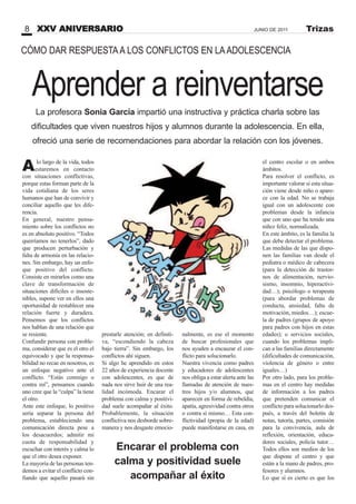 Aprender a reinventarse
Alo largo de la vida, todos
estaremos en contacto
con situaciones conflictivas,
porque estas forman parte de la
vida cotidiana de los seres
humanos que han de convivir y
conciliar aquello que les dife-
rencia.
En general, nuestro pensa-
miento sobre los conflictos no
es en absoluto positivo. “Todos
querríamos no tenerlos”, dado
que producen perturbación y
falta de armonía en las relacio-
nes. Sin embargo, hay un enfo-
que positivo del conflicto.
Consiste en mirarlos como una
clave de transformación de
situaciones difíciles o insoste-
nibles, supone ver en ellos una
oportunidad de restablecer una
relación fuerte y duradera.
Pensemos que los conflictos
nos hablan de una relación que
se resiente.
Confundir persona con proble-
ma, considerar que es el otro el
equivocado y que la responsa-
bilidad no recae en nosotros, es
un enfoque negativo ante el
conflicto. “Estás conmigo o
contra mí”, pensamos cuando
uno cree que la “culpa” la tiene
el otro.
Ante este enfoque, lo positivo
sería separar la persona del
problema, estableciendo una
comunicación directa pese a
los desacuerdos; admitir mi
cuota de responsabilidad y
escuchar con interés y calma lo
que el otro desea exponer.
La mayoría de las personas ten-
demos a evitar el conflicto con-
fiando que aquello pasará sin
prestarle atención; en definiti-
va, “escondiendo la cabeza
bajo tierra”. Sin embargo, los
conflictos ahí siguen.
Si algo he aprendido en estos
22 años de experiencia docente
con adolescentes, es que de
nada nos sirve huir de una rea-
lidad incómoda. Encarar el
problema con calma y positivi-
dad suele acompañar al éxito.
Probablemente, la situación
conflictiva nos desborde sobre-
manera y nos desgaste emocio-
el centro escolar o en ambos
ámbitos.
Para resolver el conflicto, es
importante valorar si esta situa-
ción viene desde niño o apare-
ce con la edad. No se trabaja
igual con un adolescente con
problemas desde la infancia
que con uno que ha tenido una
niñez feliz, normalizada.
En este ámbito, es la familia la
que debe detectar el problema.
Las medidas de las que dispo-
nen las familias van desde el
pediatra o médico de cabecera
(para la detección de trastor-
nos de alimentación, nervio-
sismo, insomnio, hiperactivi-
dad…); psicólogo o terapeuta
(para abordar problemas de
conducta, ansiedad, falta de
motivación, miedos…); escue-
la de padres (grupos de apoyo
para padres con hijos en estas
edades); o servicios sociales,
cuando los problemas impli-
can a las familias directamente
(dificultades de comunicación,
violencia de género o entre
iguales…)
Por otro lado, para los proble-
mas en el centro hay medidas
de información a los padres
que pretenden comunicar el
conflicto para solucionarlo des-
pués, a través del boletín de
notas, tutoría, partes, comisión
para la convivencia, aula de
reflexión, orientación, educa-
dores sociales, policía tutor…
Todos ellos son medios de los
que dispone el centro y que
están a la mano de padres, pro-
fesores y alumnos.
Lo que sí es cierto es que los
CÓMO DAR RESPUESTAA LOS CONFLICTOS EN LAADOLESCENCIA
La profesora Sonia García impartió una instructiva y práctica charla sobre las
dificultades que viven nuestros hijos y alumnos durante la adolescencia. En ella,
ofreció una serie de recomendaciones para abordar la relación con los jóvenes.
XXV ANIVERSARIO8 JUNIO DE 2011 Trizas
nalmente, es ese el momento
de buscar profesionales que
nos ayuden a encauzar el con-
flicto para solucionarlo.
Nuestra vivencia como padres
y educadores de adolescentes
nos obliga a estar alerta ante las
llamadas de atención de nues-
tros hijos y/o alumnos, que
aparecen en forma de rebeldía,
apatía, agresividad contra otros
o contra sí mismo… Esta con-
flictividad (propia de la edad)
puede manifestarse en casa, en
Encarar el problema con
calma y positividad suele
acompañar al éxito
 