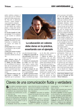 padres podemos preparar el
terreno para que los conflictos
pasen de la mejor manera posi-
ble. Para ello, el adolescente
necesita y quiere (aunque a
veces muestre lo contrario):
a) ormas y límites. El límite
en todo aquello que conlleve
peligro o riesgo para nuestro
hijo, todo lo demás puede pac-
tarse.
b) ecesita ejemplos de vida,
no lecciones. No les pidamos
lo que nosotros no sabemos
dar.
c) Saber que los padres no son
perfectos. Reconocer las equi-
vocaciones y enseñarles que
los errores son modos de
aprender.
d) Sinceridad. Decir la verdad
y no prometer lo que no pode-
mos cumplir.
e) Saber que seremos su apoyo
incondicional. Así, en los
momentos difíciles nos busca-
rán.
¿Qué debemos hacer los
padres en estas situaciones?
1.- Hablar con otros adultos
de los problemas de nuestros
hijos que nos preocupan, para
darnos cuenta de que no somos
únicos y encontrar en los otros:
comprensión y posibles solu-
ciones.
2.- Dedicarles tiempo de cali-
dad frente a cantidad. Es
importante que no permanez-
XXV ANIVERSARIO 9JUNIO DE 2011Trizas
can solos demasiado tiempo.
3.- Obligación responsable de
estar informados. Saber en qué
mundo vive nuestro hijo (músi-
ca, diversión…).
4.- Atentos a la comunicación
no verbal. Leer entre líneas.
Estar atentos a gestos, silen-
cios, sin entrar en obsesiones ni
en vigilancia extrema.
5.- Dar un margen de con-
fianza. Confiar es exigir madu-
rez y responsabilidad.
6.- Ayudar a gestionar el tiem-
po libre, canalizando las activi-
dades y recordando que ningu-
na de ellas debe sustituir la
relación con los demás.
7.- Educar en valores. Por
experiencia, creo que debe
darse en la práctica, enseñando
con el ejemplo, no abusando de
charlas aleccionadoras del tipo
“lo que tienes que hacer es…”
8.- o proyectar en los hijos
falsas expectativas. Muchos
adolescentes se esfuerzan por
conseguir una imagen de sí
mismos que se ajuste a lo que
los padres quieren, hasta el
punto de generar en ellos
mucha frustración y ansiedad
La educación en valores
debe darse en la práctica,
enseñando con el ejemplo
por no acercarse a tal modelo.
9.- Por otro lado, nuestros
hijos no son nosotros, de tal
modo que no debemos identifi-
carnos con ellos, pues somos
identidades diferentes. Frases
como “yo a tu edad era igual y
mira en los que me he conver-
tido” hacen mucho daño, por-
que solo les muestra que su
conducta es previsible, deján-
doles poco margen de libertad.
10.- Trabajar la autoestima
desde la infancia hace que se
eviten muchos conflictos. De-
bemos ayudar al adolescente a
tener una imagen de sí mismo
lo más ajustada en función de
sus capacidades, limitaciones,
necesidades, devolviéndole
una imagen positiva.
Por último, deseo daros un
mensaje de esperanza a todos
los que hoy vivís conflictos con
preocupación. Puede que lo
que vivas lo hagas como si
fuera un sueño. Hay sueños
hermosos, hay pesadillas…,
pero no importa que se trate de
un sueño u otro; lo esencial es
la persona que está viendo el
sueño, esa es la única realidad.
Lo demás, pasará, y sólo que-
dará el amor que hayáis puesto
en esa relación tan “mágica”
entre vosotros y vuestros hijos.
Sonia García Méndez es pro-
fesora de Filosofía del IES
Villa de Valdemoro.
Si los adultos examinamos nuestras
carencias con los hijos, quizá la
asignatura pendiente de muchos sea la
de establecer una comunicación fluida
y verdadera con el adolescente. Las cla-
ves del éxito son:
1.- Escucha activa, donde sintonice-
mos con la otra persona, observando el
lenguaje no verbal del otro, escuchando
sin pensar en cómo rebatir lo que el
otro dice mientras habla.
2.- Paciencia. Desde fuera, el conflicto
parece fácil de resolver; sin embargo, la
prisa por los resultados es mala compa-
ñera para conseguir soluciones profun-
das y duraderas.
3.- Empatizar. Este punto no significa
ponerse de acuerdo con el otro o ceder,
sino comprender el mundo desde su
perspectiva.
4.- Creatividad. Abrirse a soluciones
originales para elegir la más adecuada.
5.- Replantear asuntos, revisando nue-
vamente el conflicto, las posturas y
comprobando si se ha llegado a la
mejor solución.
Algunas reglas generales para comuni-
car con adolescentes pueden ser:
o cortes o reprimas con frases negati-
vas las iniciativas de comunicación de
tus hijos. Escucha y presta atención a
su punto de vista, por muy torpes e irri-
tantes que sean. Intenta ganarte su
confianza con paciencia. o seas muy
insistente y extenso en tus reprimen-
das y consejos. Dosifica tus mensajes.
Claves de una comunicación fluida y verdadera
 