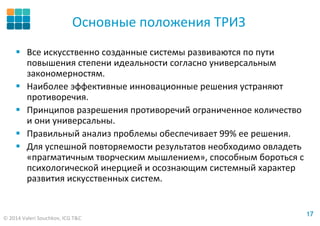 © 2014 Valeri Souchkov, ICG T&C
1717
Основные положения ТРИЗ
Все искусственно созданные системы развиваются по пути
повышения степени идеальности согласно универсальным
закономерностям.
Наиболее эффективные инновационные решения устраняют
противоречия.
Принципов разрешения противоречий ограниченное количество
и они универсальны.
Правильный анализ проблемы обеспечивает 99% ее решения.
Для успешной повторяемости результатов необходимо овладеть
«прагматичным творческим мышлением», способным бороться с
психологической инерцией и осознающим системный характер
развития искусственных систем.
 