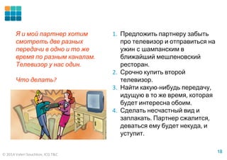 © 2014 Valeri Souchkov, ICG T&C
1818
1. Предложить партнеру забыть
про телевизор и отправиться на
ужин с шампанским в
ближайший мешленовский
ресторан.
2. Срочно купить второй
телевизор.
3. Найти какую-нибудь передачу,
идущую в то же время, которая
будет интересна обоим.
4. Сделать несчастный вид и
заплакать. Партнер сжалится,
деваться ему будет некуда, и
уступит.
Я и мой партнер хотим
смотреть две разных
передачи в одно и то же
время по разным каналам.
Телевизор у нас один.
Что делать?
 