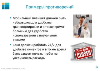 © 2014 Valeri Souchkov, ICG T&C
2424
Примеры противоречий
Мобильный планшет должен быть
небольшим для удобства
транспортировки и в то же время
большим для удобства
использования в визуальном
режиме
Банк должен работать 24/7 для
удобства клиентов и в то же время
быть закрыт ночью, чтобы не
увеличивать расходы.
 