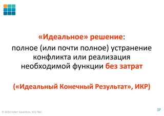 © 2014 Valeri Souchkov, ICG T&C
3737
«Идеальное» решение:
полное (или почти полное) устранение
конфликта или реализация
необходимой функции без затрат
(«Идеальный Конечный Результат», ИКР)
 