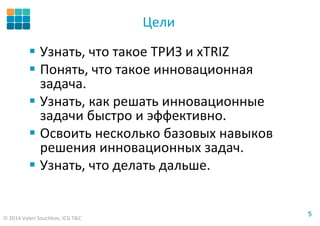 © 2014 Valeri Souchkov, ICG T&C
55
Цели
Узнать, что такое ТРИЗ и xTRIZ
Понять, что такое инновационная
задача.
Узнать, как решать инновационные
задачи быстро и эффективно.
Освоить несколько базовых навыков
решения инновационных задач.
Узнать, что делать дальше.
 