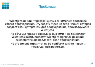 © 2014 Valeri Souchkov, ICG T&C
5757
Проблема
Wientjens не заинтересована сама заниматься продажей
своего оборудования. Эту задачу взяла на себя Henkel, которая
создает свои детергенты для оборудования, производимого
Wientjens .
Но объемы продаж оказались низкими и не позволяют
Wientjens расти, поэтому Wientjens приняла решение
самостоятельно продавать свое оборудование.
Но это сильно отразится на ее прибыли за счет новых и
неожиданных расходов.
 