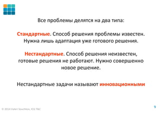 © 2014 Valeri Souchkov, ICG T&C
99
Все проблемы делятся на два типа:
Стандартные. Способ решения проблемы известен.
Нужна лишь адаптация уже готового решения.
Нестандартные. Способ решения неизвестен,
готовые решения не работают. Нужно совершенно
новое решение.
Нестандартные задачи называют инновационными
 